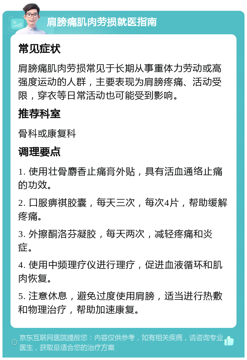 肩膀痛肌肉劳损就医指南 常见症状 肩膀痛肌肉劳损常见于长期从事重体力劳动或高强度运动的人群，主要表现为肩膀疼痛、活动受限，穿衣等日常活动也可能受到影响。 推荐科室 骨科或康复科 调理要点 1. 使用壮骨麝香止痛膏外贴，具有活血通络止痛的功效。 2. 口服痹祺胶囊，每天三次，每次4片，帮助缓解疼痛。 3. 外擦酮洛芬凝胶，每天两次，减轻疼痛和炎症。 4. 使用中频理疗仪进行理疗，促进血液循环和肌肉恢复。 5. 注意休息，避免过度使用肩膀，适当进行热敷和物理治疗，帮助加速康复。