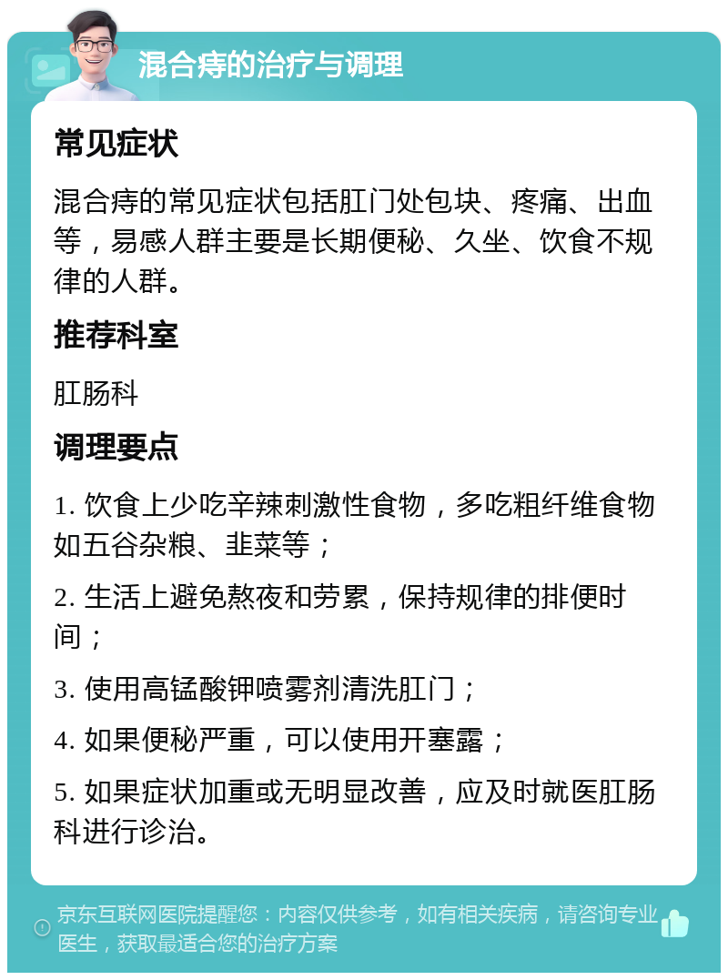 混合痔的治疗与调理 常见症状 混合痔的常见症状包括肛门处包块、疼痛、出血等，易感人群主要是长期便秘、久坐、饮食不规律的人群。 推荐科室 肛肠科 调理要点 1. 饮食上少吃辛辣刺激性食物，多吃粗纤维食物如五谷杂粮、韭菜等； 2. 生活上避免熬夜和劳累，保持规律的排便时间； 3. 使用高锰酸钾喷雾剂清洗肛门； 4. 如果便秘严重，可以使用开塞露； 5. 如果症状加重或无明显改善，应及时就医肛肠科进行诊治。