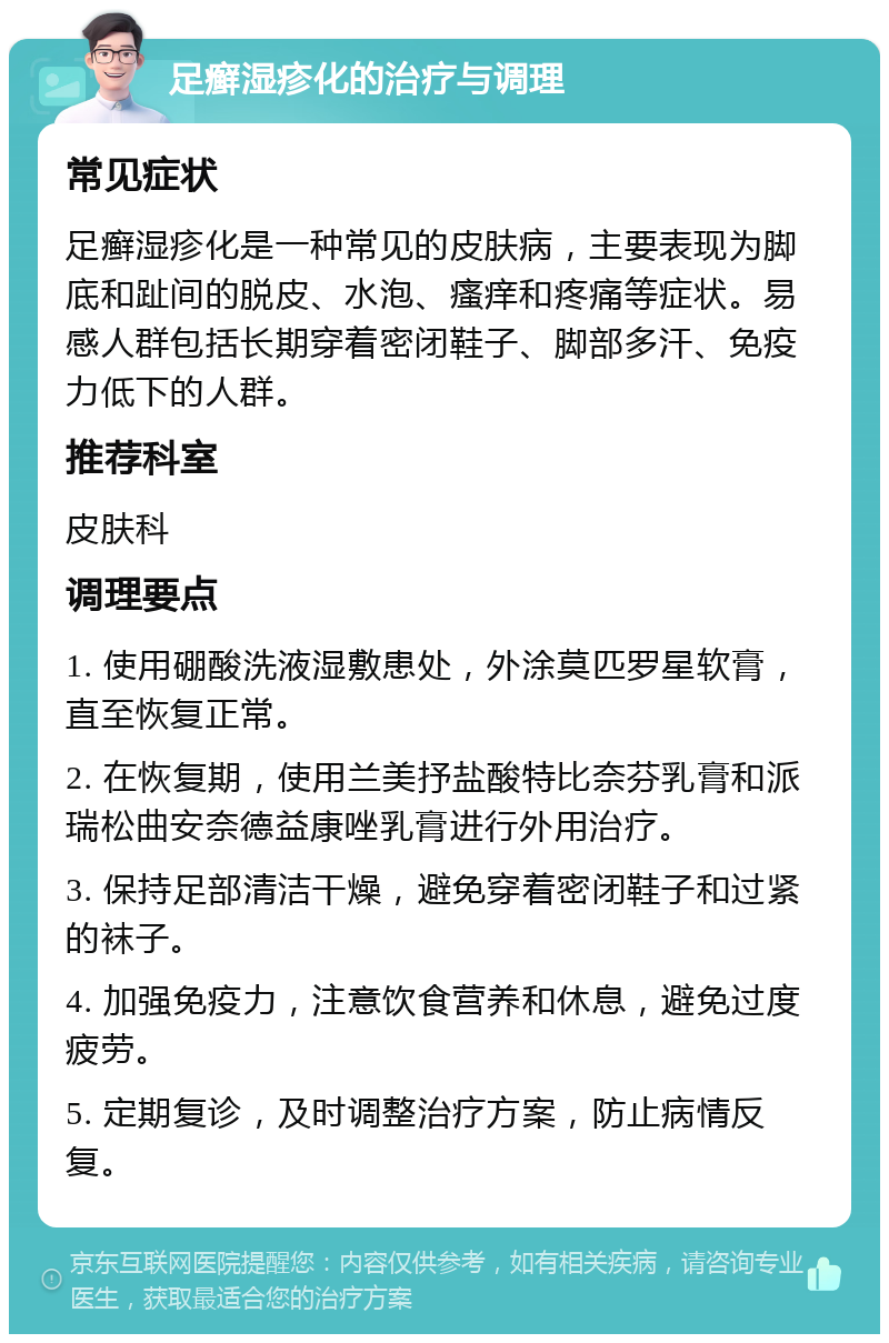 足癣湿疹化的治疗与调理 常见症状 足癣湿疹化是一种常见的皮肤病，主要表现为脚底和趾间的脱皮、水泡、瘙痒和疼痛等症状。易感人群包括长期穿着密闭鞋子、脚部多汗、免疫力低下的人群。 推荐科室 皮肤科 调理要点 1. 使用硼酸洗液湿敷患处，外涂莫匹罗星软膏，直至恢复正常。 2. 在恢复期，使用兰美抒盐酸特比奈芬乳膏和派瑞松曲安奈德益康唑乳膏进行外用治疗。 3. 保持足部清洁干燥，避免穿着密闭鞋子和过紧的袜子。 4. 加强免疫力，注意饮食营养和休息，避免过度疲劳。 5. 定期复诊，及时调整治疗方案，防止病情反复。