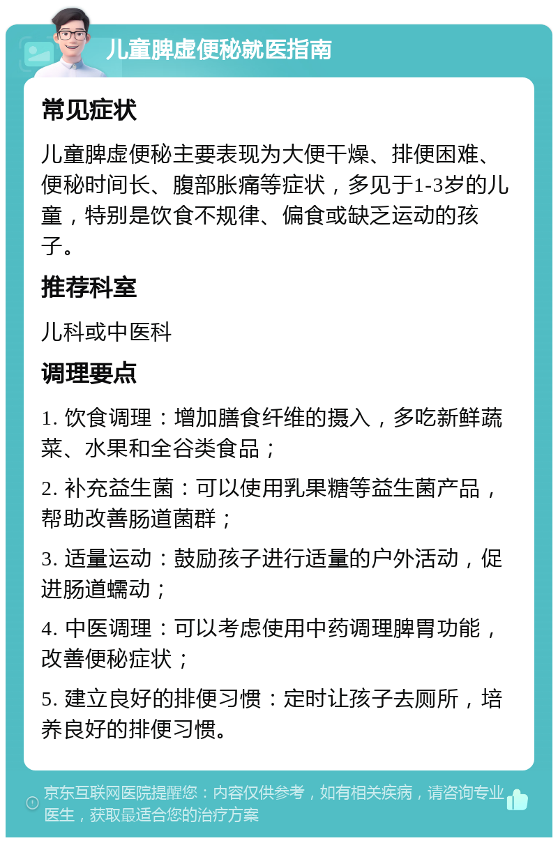 儿童脾虚便秘就医指南 常见症状 儿童脾虚便秘主要表现为大便干燥、排便困难、便秘时间长、腹部胀痛等症状，多见于1-3岁的儿童，特别是饮食不规律、偏食或缺乏运动的孩子。 推荐科室 儿科或中医科 调理要点 1. 饮食调理：增加膳食纤维的摄入，多吃新鲜蔬菜、水果和全谷类食品； 2. 补充益生菌：可以使用乳果糖等益生菌产品，帮助改善肠道菌群； 3. 适量运动：鼓励孩子进行适量的户外活动，促进肠道蠕动； 4. 中医调理：可以考虑使用中药调理脾胃功能，改善便秘症状； 5. 建立良好的排便习惯：定时让孩子去厕所，培养良好的排便习惯。