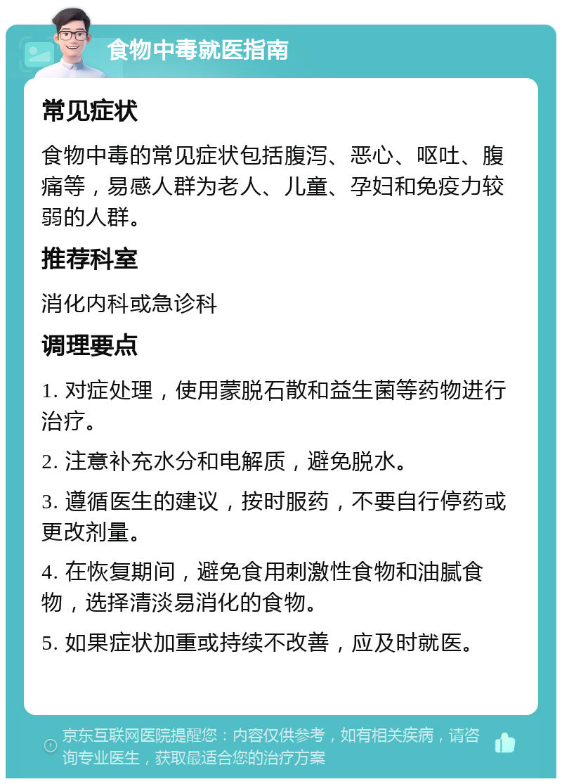 食物中毒就医指南 常见症状 食物中毒的常见症状包括腹泻、恶心、呕吐、腹痛等，易感人群为老人、儿童、孕妇和免疫力较弱的人群。 推荐科室 消化内科或急诊科 调理要点 1. 对症处理，使用蒙脱石散和益生菌等药物进行治疗。 2. 注意补充水分和电解质，避免脱水。 3. 遵循医生的建议，按时服药，不要自行停药或更改剂量。 4. 在恢复期间，避免食用刺激性食物和油腻食物，选择清淡易消化的食物。 5. 如果症状加重或持续不改善，应及时就医。