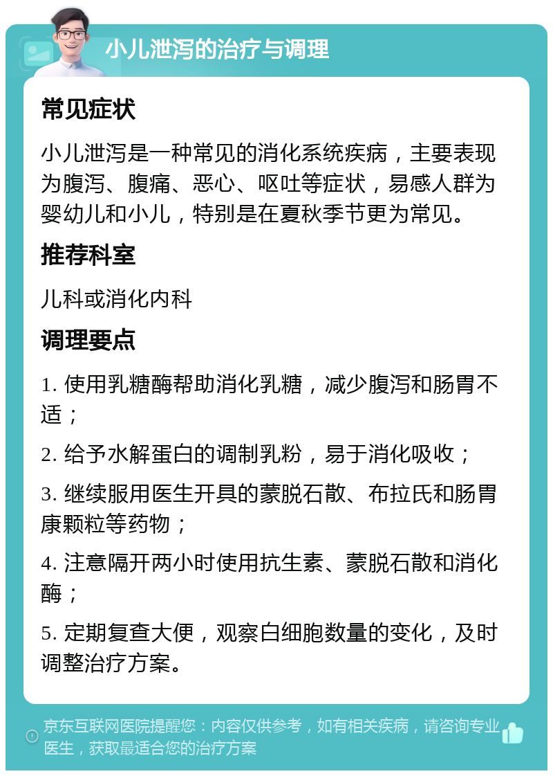 小儿泄泻的治疗与调理 常见症状 小儿泄泻是一种常见的消化系统疾病，主要表现为腹泻、腹痛、恶心、呕吐等症状，易感人群为婴幼儿和小儿，特别是在夏秋季节更为常见。 推荐科室 儿科或消化内科 调理要点 1. 使用乳糖酶帮助消化乳糖，减少腹泻和肠胃不适； 2. 给予水解蛋白的调制乳粉，易于消化吸收； 3. 继续服用医生开具的蒙脱石散、布拉氏和肠胃康颗粒等药物； 4. 注意隔开两小时使用抗生素、蒙脱石散和消化酶； 5. 定期复查大便，观察白细胞数量的变化，及时调整治疗方案。