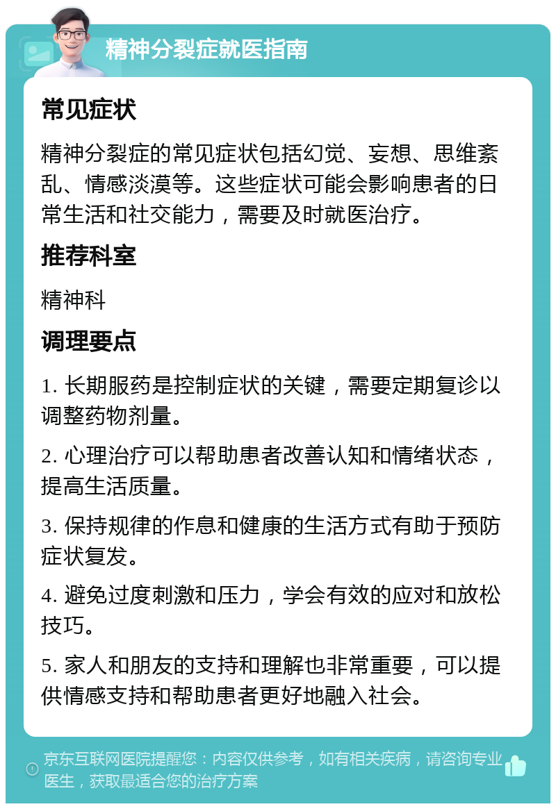 精神分裂症就医指南 常见症状 精神分裂症的常见症状包括幻觉、妄想、思维紊乱、情感淡漠等。这些症状可能会影响患者的日常生活和社交能力，需要及时就医治疗。 推荐科室 精神科 调理要点 1. 长期服药是控制症状的关键，需要定期复诊以调整药物剂量。 2. 心理治疗可以帮助患者改善认知和情绪状态，提高生活质量。 3. 保持规律的作息和健康的生活方式有助于预防症状复发。 4. 避免过度刺激和压力，学会有效的应对和放松技巧。 5. 家人和朋友的支持和理解也非常重要，可以提供情感支持和帮助患者更好地融入社会。