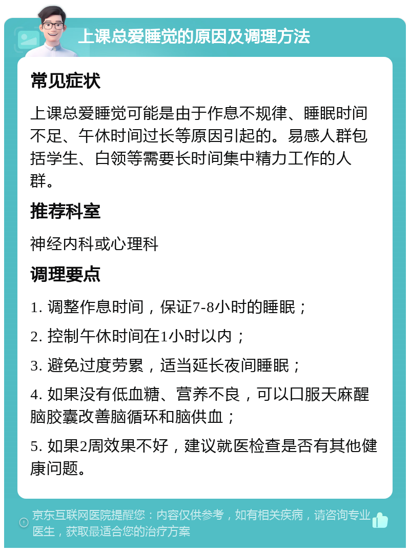 上课总爱睡觉的原因及调理方法 常见症状 上课总爱睡觉可能是由于作息不规律、睡眠时间不足、午休时间过长等原因引起的。易感人群包括学生、白领等需要长时间集中精力工作的人群。 推荐科室 神经内科或心理科 调理要点 1. 调整作息时间，保证7-8小时的睡眠； 2. 控制午休时间在1小时以内； 3. 避免过度劳累，适当延长夜间睡眠； 4. 如果没有低血糖、营养不良，可以口服天麻醒脑胶囊改善脑循环和脑供血； 5. 如果2周效果不好，建议就医检查是否有其他健康问题。