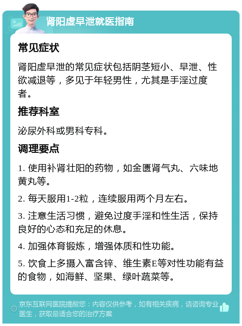 肾阳虚早泄就医指南 常见症状 肾阳虚早泄的常见症状包括阴茎短小、早泄、性欲减退等，多见于年轻男性，尤其是手淫过度者。 推荐科室 泌尿外科或男科专科。 调理要点 1. 使用补肾壮阳的药物，如金匮肾气丸、六味地黄丸等。 2. 每天服用1-2粒，连续服用两个月左右。 3. 注意生活习惯，避免过度手淫和性生活，保持良好的心态和充足的休息。 4. 加强体育锻炼，增强体质和性功能。 5. 饮食上多摄入富含锌、维生素E等对性功能有益的食物，如海鲜、坚果、绿叶蔬菜等。