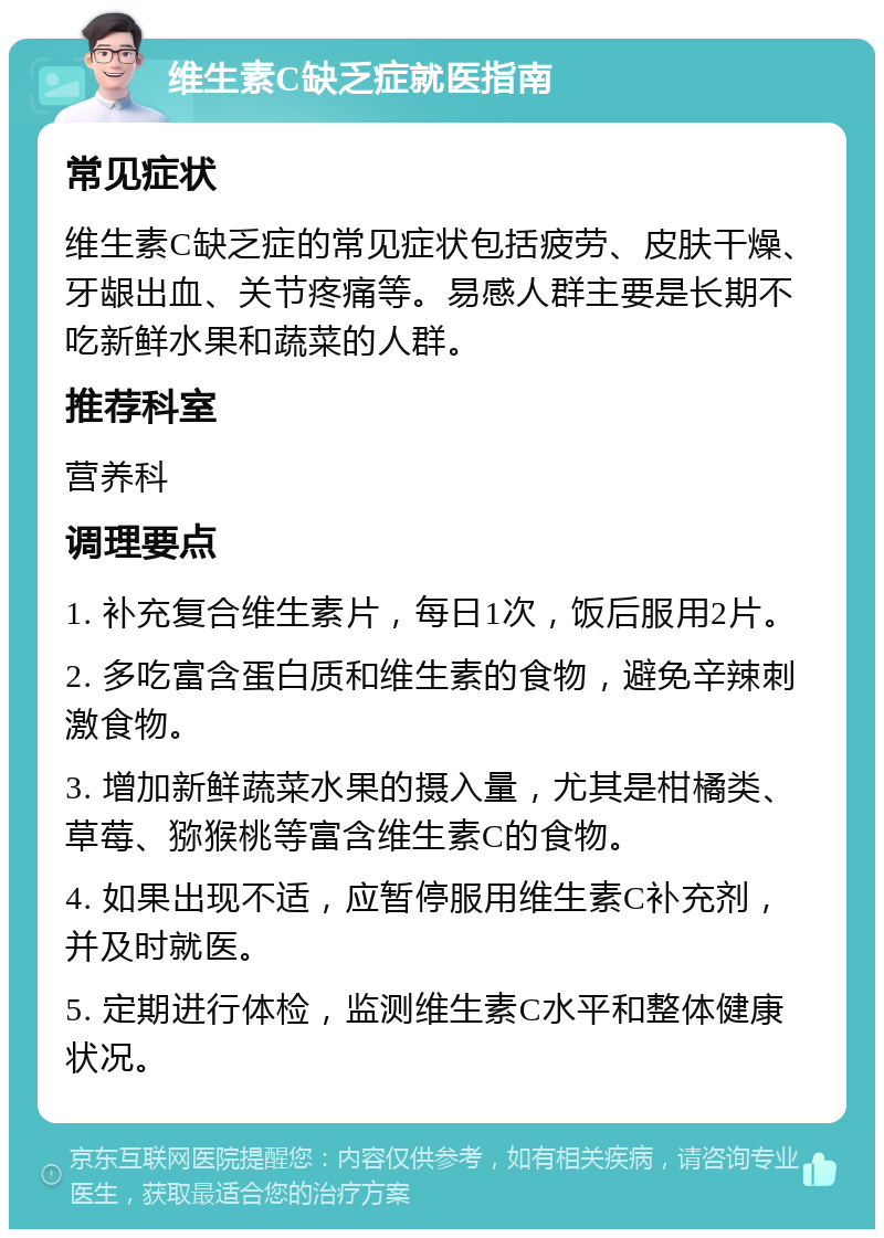 维生素C缺乏症就医指南 常见症状 维生素C缺乏症的常见症状包括疲劳、皮肤干燥、牙龈出血、关节疼痛等。易感人群主要是长期不吃新鲜水果和蔬菜的人群。 推荐科室 营养科 调理要点 1. 补充复合维生素片，每日1次，饭后服用2片。 2. 多吃富含蛋白质和维生素的食物，避免辛辣刺激食物。 3. 增加新鲜蔬菜水果的摄入量，尤其是柑橘类、草莓、猕猴桃等富含维生素C的食物。 4. 如果出现不适，应暂停服用维生素C补充剂，并及时就医。 5. 定期进行体检，监测维生素C水平和整体健康状况。