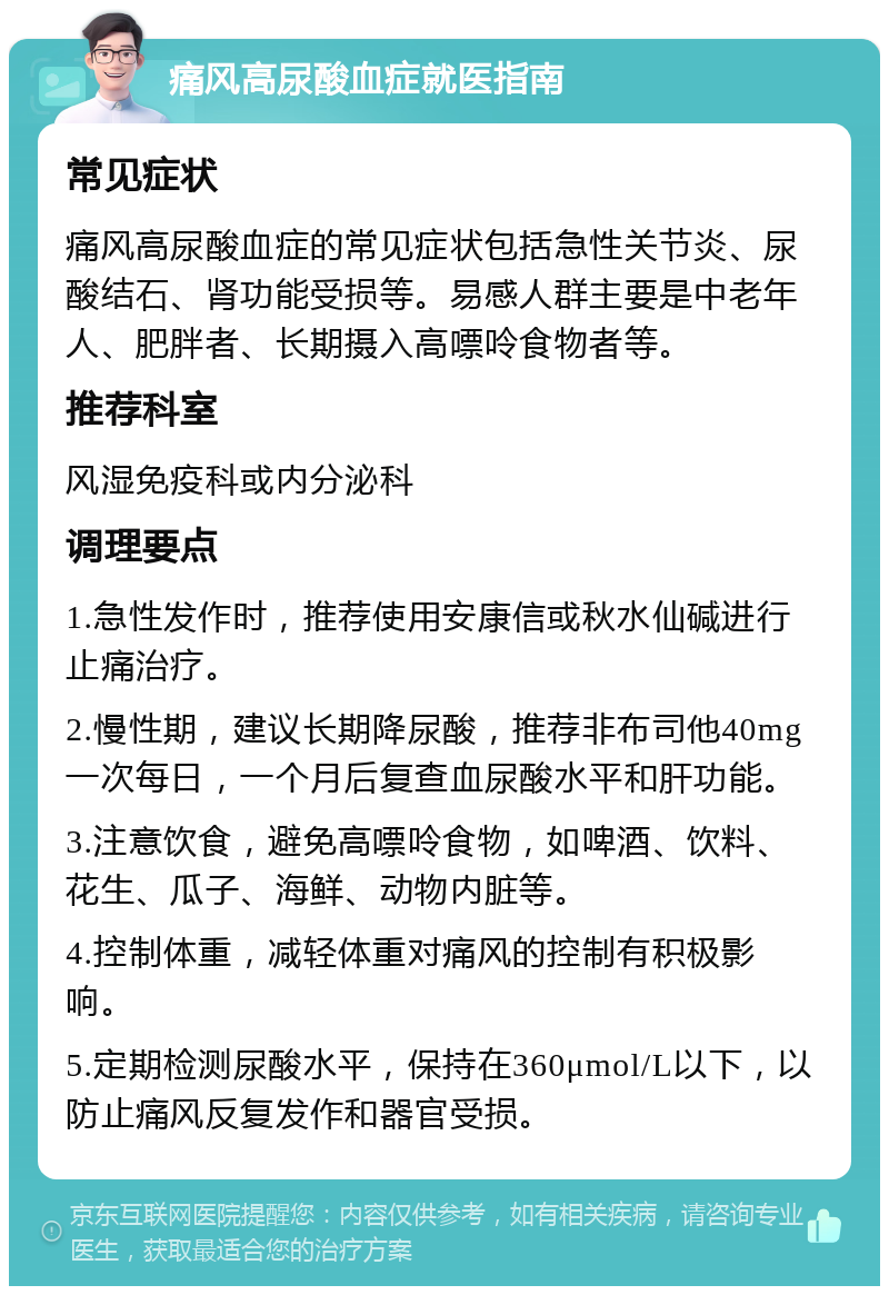 痛风高尿酸血症就医指南 常见症状 痛风高尿酸血症的常见症状包括急性关节炎、尿酸结石、肾功能受损等。易感人群主要是中老年人、肥胖者、长期摄入高嘌呤食物者等。 推荐科室 风湿免疫科或内分泌科 调理要点 1.急性发作时，推荐使用安康信或秋水仙碱进行止痛治疗。 2.慢性期，建议长期降尿酸，推荐非布司他40mg一次每日，一个月后复查血尿酸水平和肝功能。 3.注意饮食，避免高嘌呤食物，如啤酒、饮料、花生、瓜子、海鲜、动物内脏等。 4.控制体重，减轻体重对痛风的控制有积极影响。 5.定期检测尿酸水平，保持在360μmol/L以下，以防止痛风反复发作和器官受损。