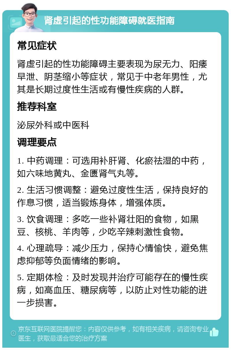 肾虚引起的性功能障碍就医指南 常见症状 肾虚引起的性功能障碍主要表现为尿无力、阳痿早泄、阴茎缩小等症状，常见于中老年男性，尤其是长期过度性生活或有慢性疾病的人群。 推荐科室 泌尿外科或中医科 调理要点 1. 中药调理：可选用补肝肾、化瘀祛湿的中药，如六味地黄丸、金匮肾气丸等。 2. 生活习惯调整：避免过度性生活，保持良好的作息习惯，适当锻炼身体，增强体质。 3. 饮食调理：多吃一些补肾壮阳的食物，如黑豆、核桃、羊肉等，少吃辛辣刺激性食物。 4. 心理疏导：减少压力，保持心情愉快，避免焦虑抑郁等负面情绪的影响。 5. 定期体检：及时发现并治疗可能存在的慢性疾病，如高血压、糖尿病等，以防止对性功能的进一步损害。