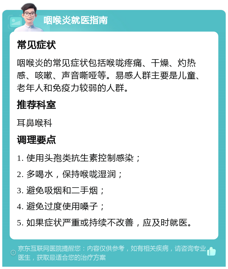 咽喉炎就医指南 常见症状 咽喉炎的常见症状包括喉咙疼痛、干燥、灼热感、咳嗽、声音嘶哑等。易感人群主要是儿童、老年人和免疫力较弱的人群。 推荐科室 耳鼻喉科 调理要点 1. 使用头孢类抗生素控制感染； 2. 多喝水，保持喉咙湿润； 3. 避免吸烟和二手烟； 4. 避免过度使用嗓子； 5. 如果症状严重或持续不改善，应及时就医。