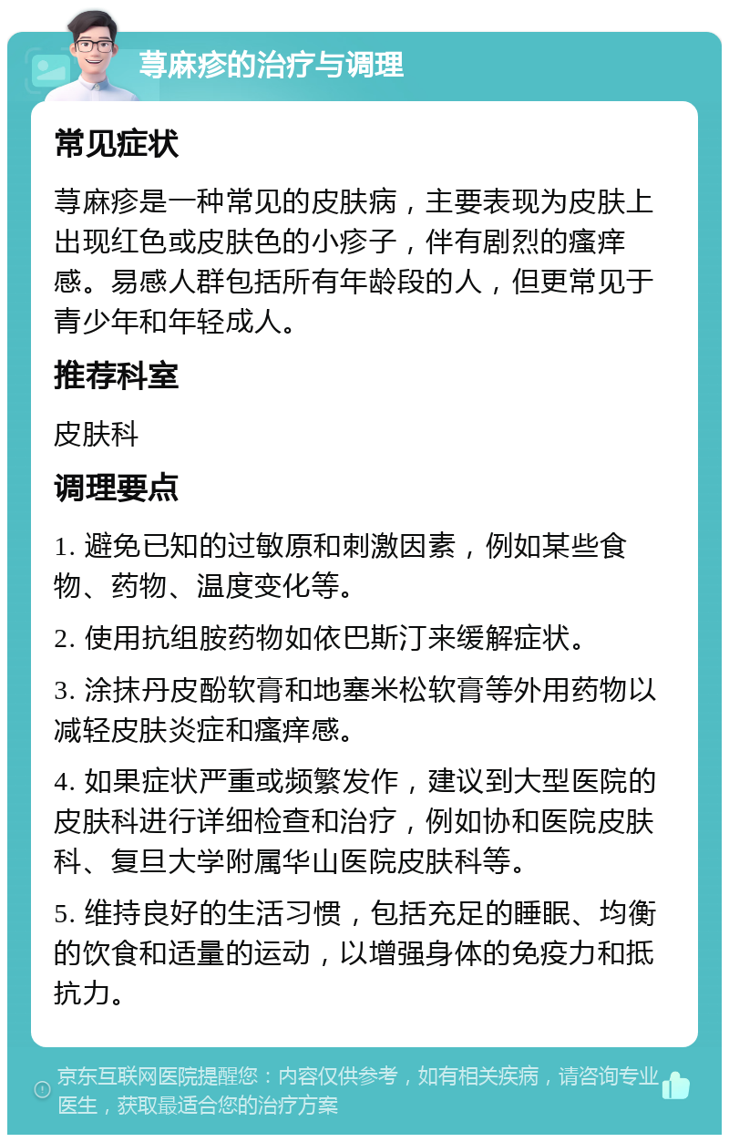 荨麻疹的治疗与调理 常见症状 荨麻疹是一种常见的皮肤病，主要表现为皮肤上出现红色或皮肤色的小疹子，伴有剧烈的瘙痒感。易感人群包括所有年龄段的人，但更常见于青少年和年轻成人。 推荐科室 皮肤科 调理要点 1. 避免已知的过敏原和刺激因素，例如某些食物、药物、温度变化等。 2. 使用抗组胺药物如依巴斯汀来缓解症状。 3. 涂抹丹皮酚软膏和地塞米松软膏等外用药物以减轻皮肤炎症和瘙痒感。 4. 如果症状严重或频繁发作，建议到大型医院的皮肤科进行详细检查和治疗，例如协和医院皮肤科、复旦大学附属华山医院皮肤科等。 5. 维持良好的生活习惯，包括充足的睡眠、均衡的饮食和适量的运动，以增强身体的免疫力和抵抗力。