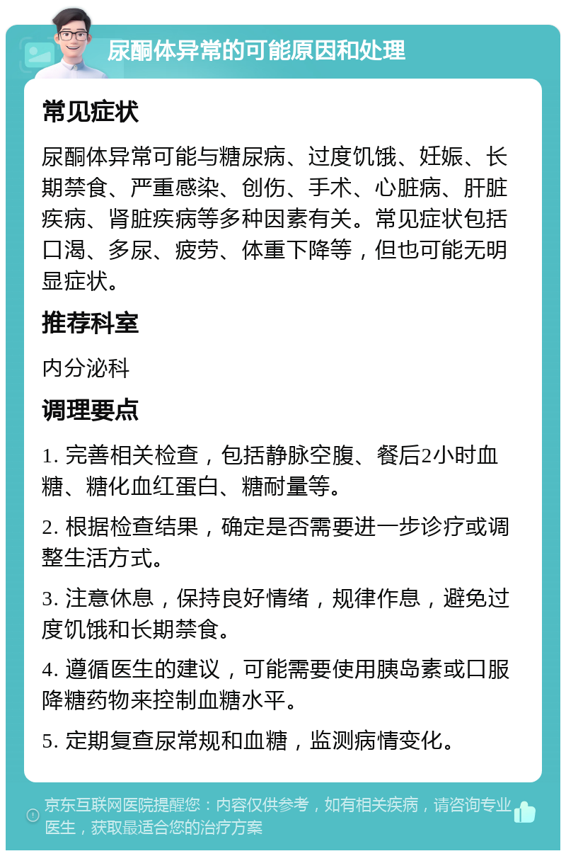 尿酮体异常的可能原因和处理 常见症状 尿酮体异常可能与糖尿病、过度饥饿、妊娠、长期禁食、严重感染、创伤、手术、心脏病、肝脏疾病、肾脏疾病等多种因素有关。常见症状包括口渴、多尿、疲劳、体重下降等，但也可能无明显症状。 推荐科室 内分泌科 调理要点 1. 完善相关检查，包括静脉空腹、餐后2小时血糖、糖化血红蛋白、糖耐量等。 2. 根据检查结果，确定是否需要进一步诊疗或调整生活方式。 3. 注意休息，保持良好情绪，规律作息，避免过度饥饿和长期禁食。 4. 遵循医生的建议，可能需要使用胰岛素或口服降糖药物来控制血糖水平。 5. 定期复查尿常规和血糖，监测病情变化。