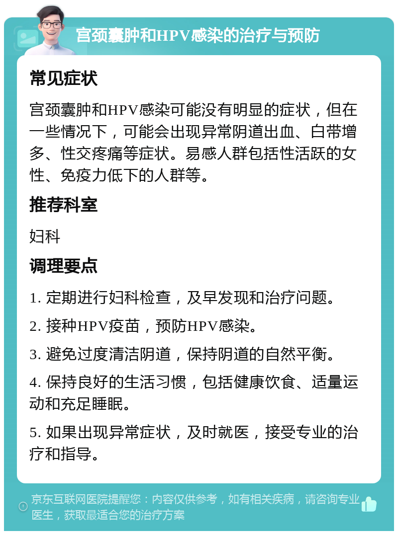 宫颈囊肿和HPV感染的治疗与预防 常见症状 宫颈囊肿和HPV感染可能没有明显的症状，但在一些情况下，可能会出现异常阴道出血、白带增多、性交疼痛等症状。易感人群包括性活跃的女性、免疫力低下的人群等。 推荐科室 妇科 调理要点 1. 定期进行妇科检查，及早发现和治疗问题。 2. 接种HPV疫苗，预防HPV感染。 3. 避免过度清洁阴道，保持阴道的自然平衡。 4. 保持良好的生活习惯，包括健康饮食、适量运动和充足睡眠。 5. 如果出现异常症状，及时就医，接受专业的治疗和指导。