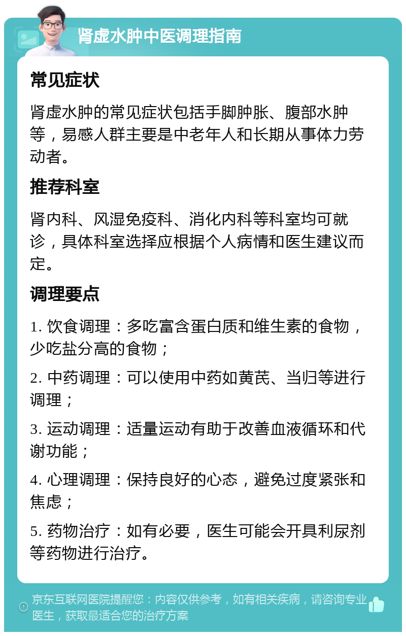 肾虚水肿中医调理指南 常见症状 肾虚水肿的常见症状包括手脚肿胀、腹部水肿等，易感人群主要是中老年人和长期从事体力劳动者。 推荐科室 肾内科、风湿免疫科、消化内科等科室均可就诊，具体科室选择应根据个人病情和医生建议而定。 调理要点 1. 饮食调理：多吃富含蛋白质和维生素的食物，少吃盐分高的食物； 2. 中药调理：可以使用中药如黄芪、当归等进行调理； 3. 运动调理：适量运动有助于改善血液循环和代谢功能； 4. 心理调理：保持良好的心态，避免过度紧张和焦虑； 5. 药物治疗：如有必要，医生可能会开具利尿剂等药物进行治疗。