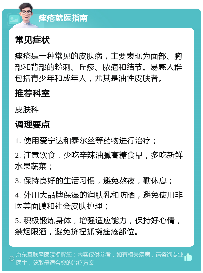 痤疮就医指南 常见症状 痤疮是一种常见的皮肤病，主要表现为面部、胸部和背部的粉刺、丘疹、脓疱和结节。易感人群包括青少年和成年人，尤其是油性皮肤者。 推荐科室 皮肤科 调理要点 1. 使用爱宁达和泰尔丝等药物进行治疗； 2. 注意饮食，少吃辛辣油腻高糖食品，多吃新鲜水果蔬菜； 3. 保持良好的生活习惯，避免熬夜，勤休息； 4. 外用大品牌保湿的润肤乳和防晒，避免使用非医美面膜和社会皮肤护理； 5. 积极锻炼身体，增强适应能力，保持好心情，禁烟限酒，避免挤捏抓挠痤疮部位。