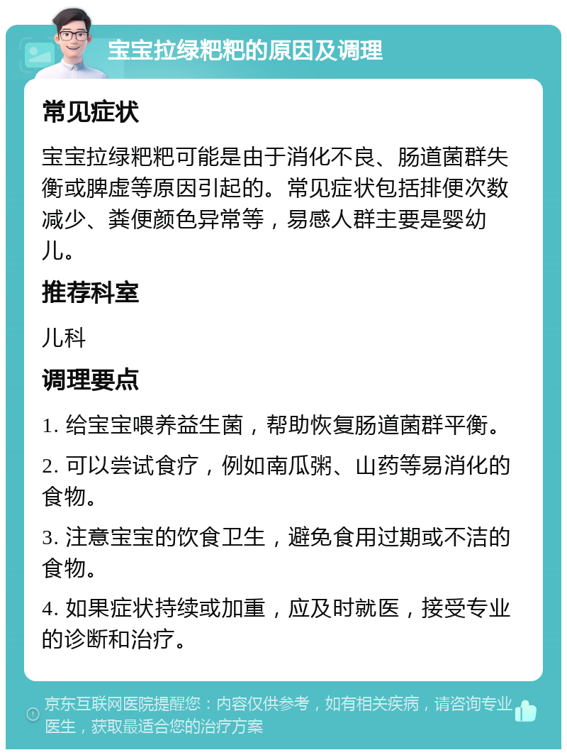 宝宝拉绿粑粑的原因及调理 常见症状 宝宝拉绿粑粑可能是由于消化不良、肠道菌群失衡或脾虚等原因引起的。常见症状包括排便次数减少、粪便颜色异常等，易感人群主要是婴幼儿。 推荐科室 儿科 调理要点 1. 给宝宝喂养益生菌，帮助恢复肠道菌群平衡。 2. 可以尝试食疗，例如南瓜粥、山药等易消化的食物。 3. 注意宝宝的饮食卫生，避免食用过期或不洁的食物。 4. 如果症状持续或加重，应及时就医，接受专业的诊断和治疗。