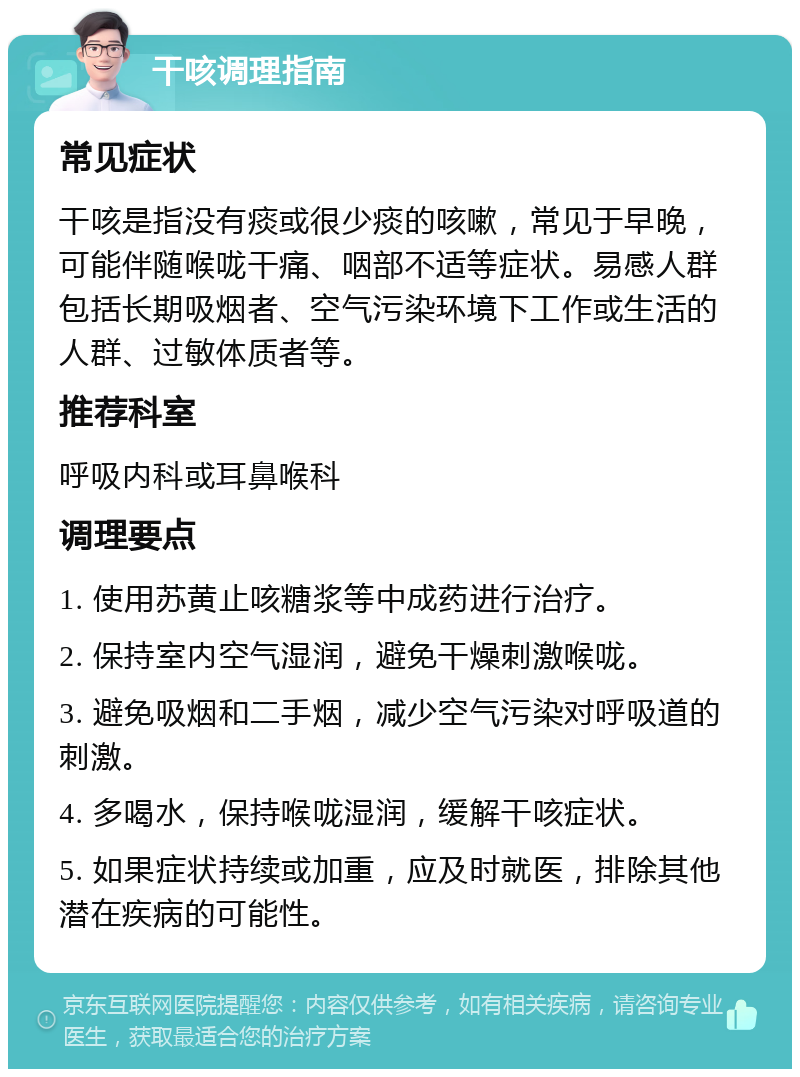 干咳调理指南 常见症状 干咳是指没有痰或很少痰的咳嗽，常见于早晚，可能伴随喉咙干痛、咽部不适等症状。易感人群包括长期吸烟者、空气污染环境下工作或生活的人群、过敏体质者等。 推荐科室 呼吸内科或耳鼻喉科 调理要点 1. 使用苏黄止咳糖浆等中成药进行治疗。 2. 保持室内空气湿润，避免干燥刺激喉咙。 3. 避免吸烟和二手烟，减少空气污染对呼吸道的刺激。 4. 多喝水，保持喉咙湿润，缓解干咳症状。 5. 如果症状持续或加重，应及时就医，排除其他潜在疾病的可能性。