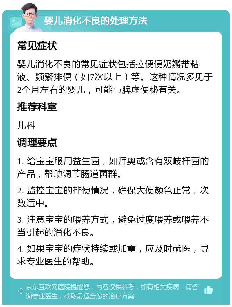 婴儿消化不良的处理方法 常见症状 婴儿消化不良的常见症状包括拉便便奶瓣带粘液、频繁排便（如7次以上）等。这种情况多见于2个月左右的婴儿，可能与脾虚便秘有关。 推荐科室 儿科 调理要点 1. 给宝宝服用益生菌，如拜奥或含有双岐杆菌的产品，帮助调节肠道菌群。 2. 监控宝宝的排便情况，确保大便颜色正常，次数适中。 3. 注意宝宝的喂养方式，避免过度喂养或喂养不当引起的消化不良。 4. 如果宝宝的症状持续或加重，应及时就医，寻求专业医生的帮助。