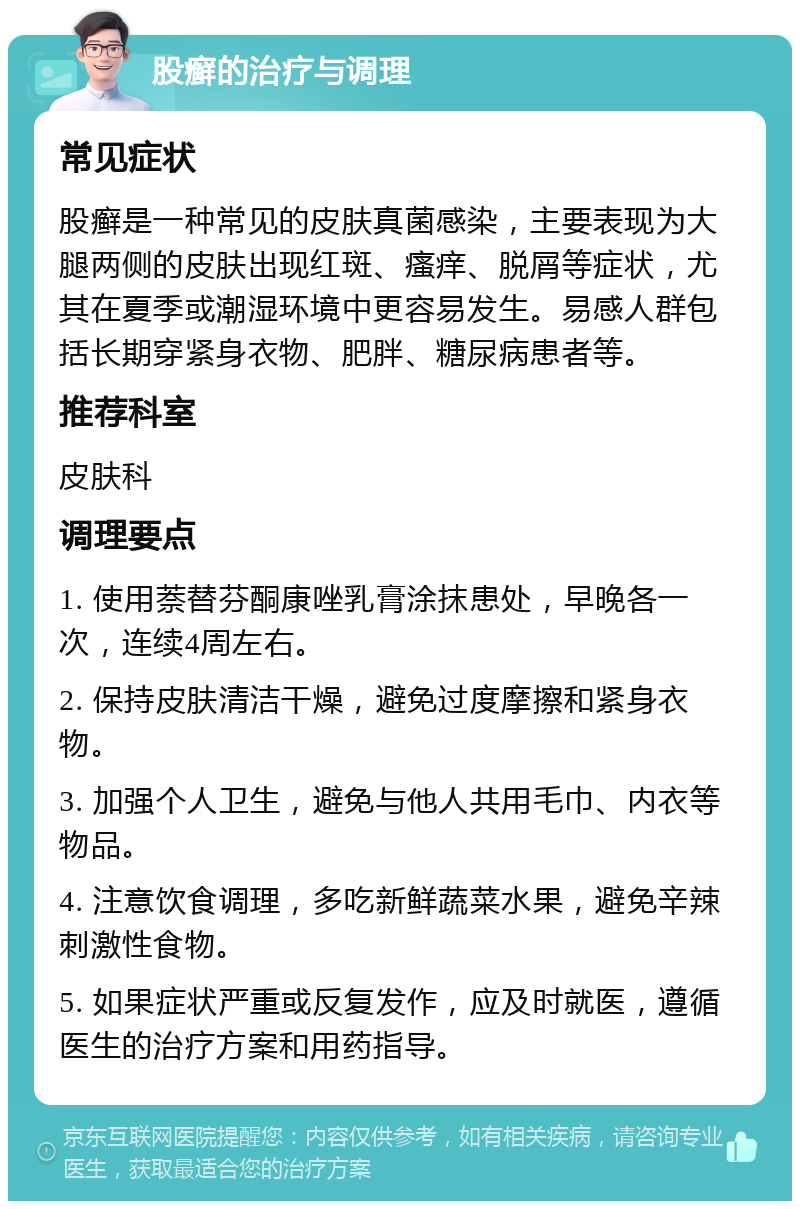 股癣的治疗与调理 常见症状 股癣是一种常见的皮肤真菌感染，主要表现为大腿两侧的皮肤出现红斑、瘙痒、脱屑等症状，尤其在夏季或潮湿环境中更容易发生。易感人群包括长期穿紧身衣物、肥胖、糖尿病患者等。 推荐科室 皮肤科 调理要点 1. 使用萘替芬酮康唑乳膏涂抹患处，早晚各一次，连续4周左右。 2. 保持皮肤清洁干燥，避免过度摩擦和紧身衣物。 3. 加强个人卫生，避免与他人共用毛巾、内衣等物品。 4. 注意饮食调理，多吃新鲜蔬菜水果，避免辛辣刺激性食物。 5. 如果症状严重或反复发作，应及时就医，遵循医生的治疗方案和用药指导。