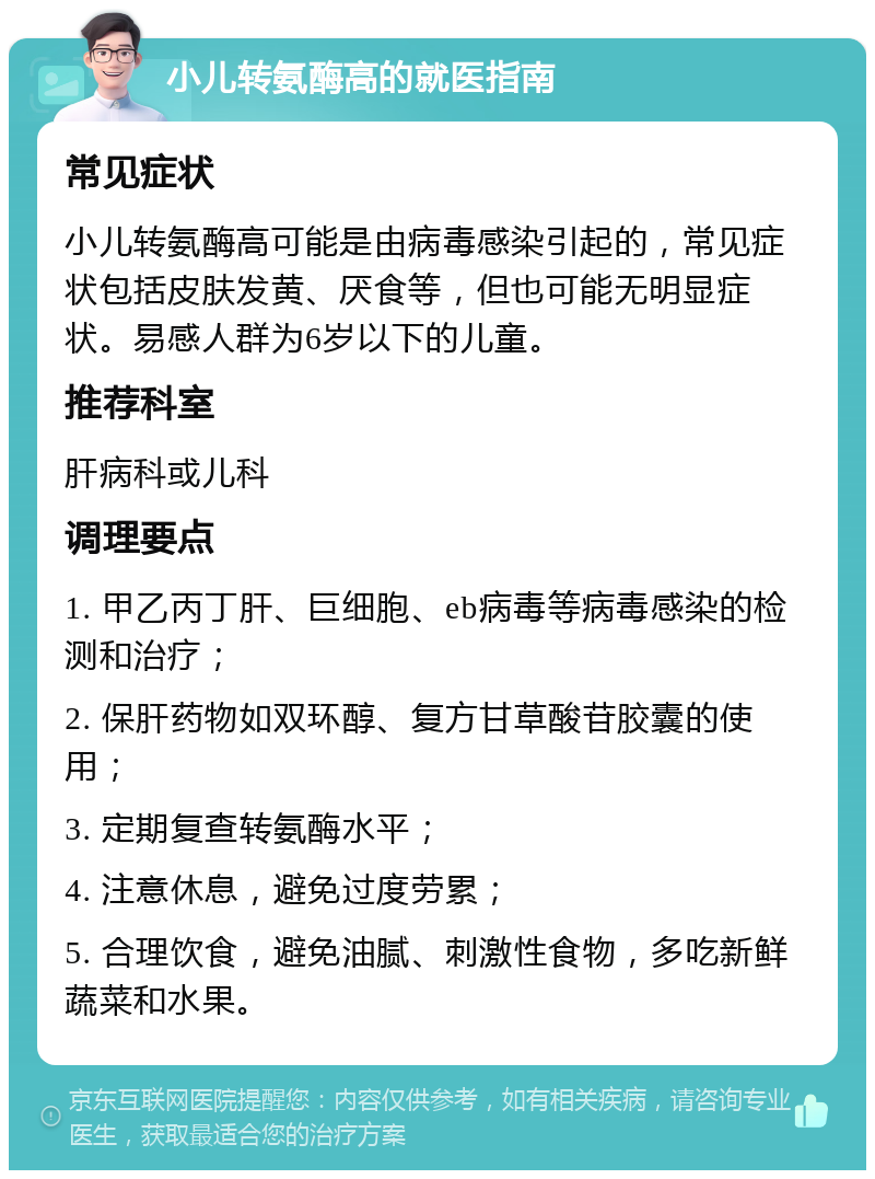 小儿转氨酶高的就医指南 常见症状 小儿转氨酶高可能是由病毒感染引起的，常见症状包括皮肤发黄、厌食等，但也可能无明显症状。易感人群为6岁以下的儿童。 推荐科室 肝病科或儿科 调理要点 1. 甲乙丙丁肝、巨细胞、eb病毒等病毒感染的检测和治疗； 2. 保肝药物如双环醇、复方甘草酸苷胶囊的使用； 3. 定期复查转氨酶水平； 4. 注意休息，避免过度劳累； 5. 合理饮食，避免油腻、刺激性食物，多吃新鲜蔬菜和水果。