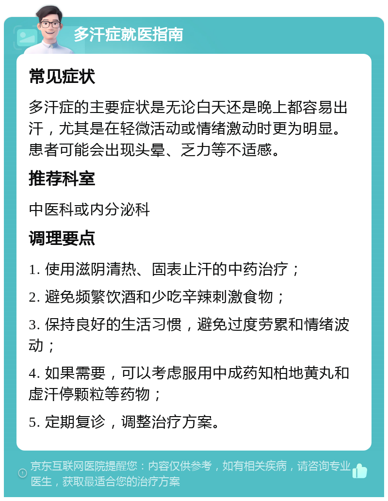 多汗症就医指南 常见症状 多汗症的主要症状是无论白天还是晚上都容易出汗，尤其是在轻微活动或情绪激动时更为明显。患者可能会出现头晕、乏力等不适感。 推荐科室 中医科或内分泌科 调理要点 1. 使用滋阴清热、固表止汗的中药治疗； 2. 避免频繁饮酒和少吃辛辣刺激食物； 3. 保持良好的生活习惯，避免过度劳累和情绪波动； 4. 如果需要，可以考虑服用中成药知柏地黄丸和虚汗停颗粒等药物； 5. 定期复诊，调整治疗方案。