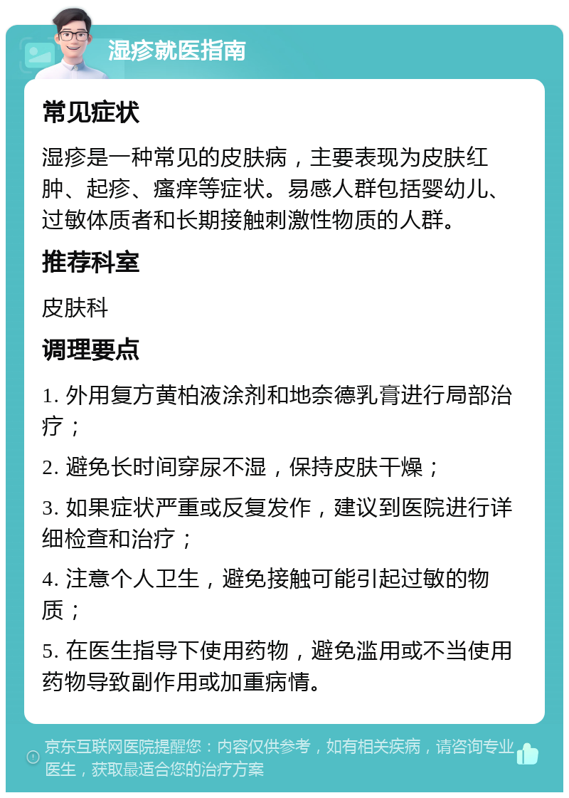 湿疹就医指南 常见症状 湿疹是一种常见的皮肤病，主要表现为皮肤红肿、起疹、瘙痒等症状。易感人群包括婴幼儿、过敏体质者和长期接触刺激性物质的人群。 推荐科室 皮肤科 调理要点 1. 外用复方黄柏液涂剂和地奈德乳膏进行局部治疗； 2. 避免长时间穿尿不湿，保持皮肤干燥； 3. 如果症状严重或反复发作，建议到医院进行详细检查和治疗； 4. 注意个人卫生，避免接触可能引起过敏的物质； 5. 在医生指导下使用药物，避免滥用或不当使用药物导致副作用或加重病情。