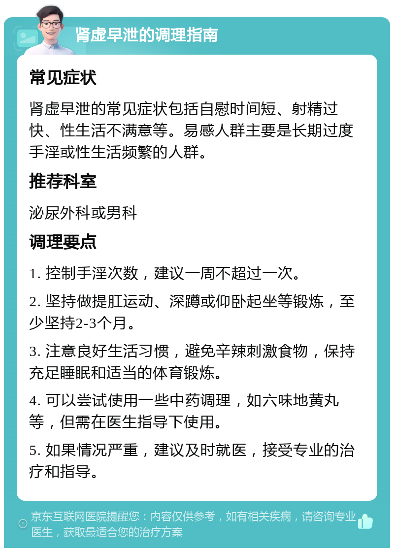 肾虚早泄的调理指南 常见症状 肾虚早泄的常见症状包括自慰时间短、射精过快、性生活不满意等。易感人群主要是长期过度手淫或性生活频繁的人群。 推荐科室 泌尿外科或男科 调理要点 1. 控制手淫次数，建议一周不超过一次。 2. 坚持做提肛运动、深蹲或仰卧起坐等锻炼，至少坚持2-3个月。 3. 注意良好生活习惯，避免辛辣刺激食物，保持充足睡眠和适当的体育锻炼。 4. 可以尝试使用一些中药调理，如六味地黄丸等，但需在医生指导下使用。 5. 如果情况严重，建议及时就医，接受专业的治疗和指导。