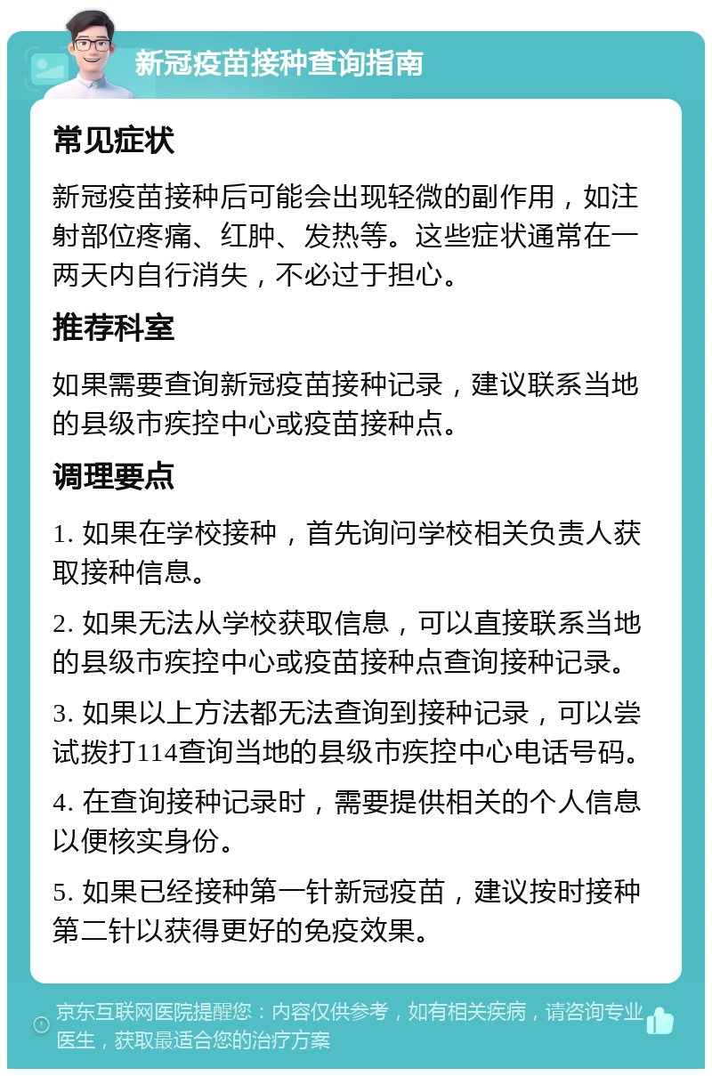 新冠疫苗接种查询指南 常见症状 新冠疫苗接种后可能会出现轻微的副作用，如注射部位疼痛、红肿、发热等。这些症状通常在一两天内自行消失，不必过于担心。 推荐科室 如果需要查询新冠疫苗接种记录，建议联系当地的县级市疾控中心或疫苗接种点。 调理要点 1. 如果在学校接种，首先询问学校相关负责人获取接种信息。 2. 如果无法从学校获取信息，可以直接联系当地的县级市疾控中心或疫苗接种点查询接种记录。 3. 如果以上方法都无法查询到接种记录，可以尝试拨打114查询当地的县级市疾控中心电话号码。 4. 在查询接种记录时，需要提供相关的个人信息以便核实身份。 5. 如果已经接种第一针新冠疫苗，建议按时接种第二针以获得更好的免疫效果。