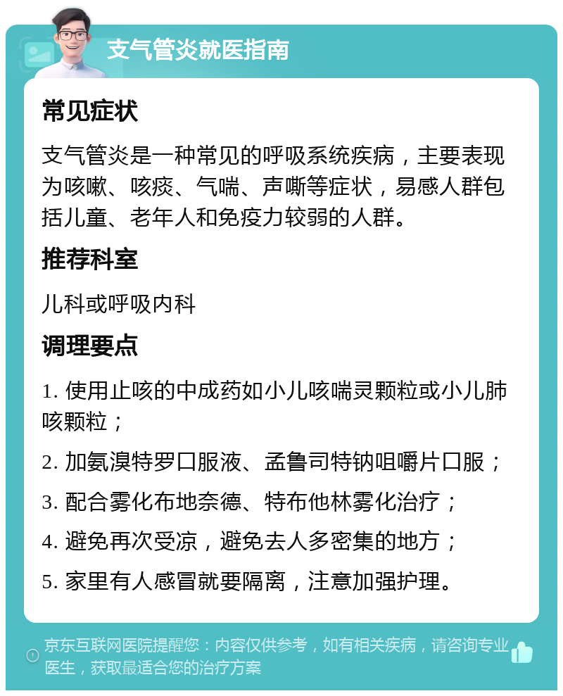 支气管炎就医指南 常见症状 支气管炎是一种常见的呼吸系统疾病，主要表现为咳嗽、咳痰、气喘、声嘶等症状，易感人群包括儿童、老年人和免疫力较弱的人群。 推荐科室 儿科或呼吸内科 调理要点 1. 使用止咳的中成药如小儿咳喘灵颗粒或小儿肺咳颗粒； 2. 加氨溴特罗口服液、孟鲁司特钠咀嚼片口服； 3. 配合雾化布地奈德、特布他林雾化治疗； 4. 避免再次受凉，避免去人多密集的地方； 5. 家里有人感冒就要隔离，注意加强护理。