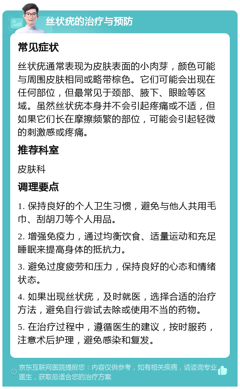 丝状疣的治疗与预防 常见症状 丝状疣通常表现为皮肤表面的小肉芽，颜色可能与周围皮肤相同或略带棕色。它们可能会出现在任何部位，但最常见于颈部、腋下、眼睑等区域。虽然丝状疣本身并不会引起疼痛或不适，但如果它们长在摩擦频繁的部位，可能会引起轻微的刺激感或疼痛。 推荐科室 皮肤科 调理要点 1. 保持良好的个人卫生习惯，避免与他人共用毛巾、刮胡刀等个人用品。 2. 增强免疫力，通过均衡饮食、适量运动和充足睡眠来提高身体的抵抗力。 3. 避免过度疲劳和压力，保持良好的心态和情绪状态。 4. 如果出现丝状疣，及时就医，选择合适的治疗方法，避免自行尝试去除或使用不当的药物。 5. 在治疗过程中，遵循医生的建议，按时服药，注意术后护理，避免感染和复发。