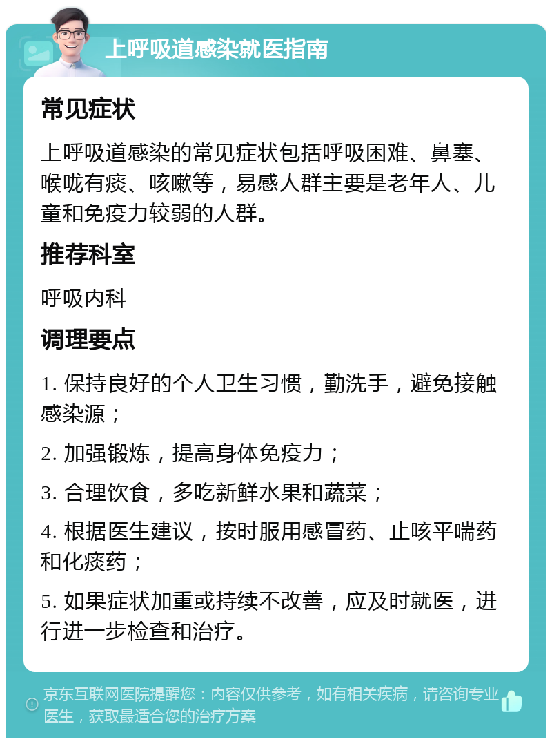 上呼吸道感染就医指南 常见症状 上呼吸道感染的常见症状包括呼吸困难、鼻塞、喉咙有痰、咳嗽等，易感人群主要是老年人、儿童和免疫力较弱的人群。 推荐科室 呼吸内科 调理要点 1. 保持良好的个人卫生习惯，勤洗手，避免接触感染源； 2. 加强锻炼，提高身体免疫力； 3. 合理饮食，多吃新鲜水果和蔬菜； 4. 根据医生建议，按时服用感冒药、止咳平喘药和化痰药； 5. 如果症状加重或持续不改善，应及时就医，进行进一步检查和治疗。