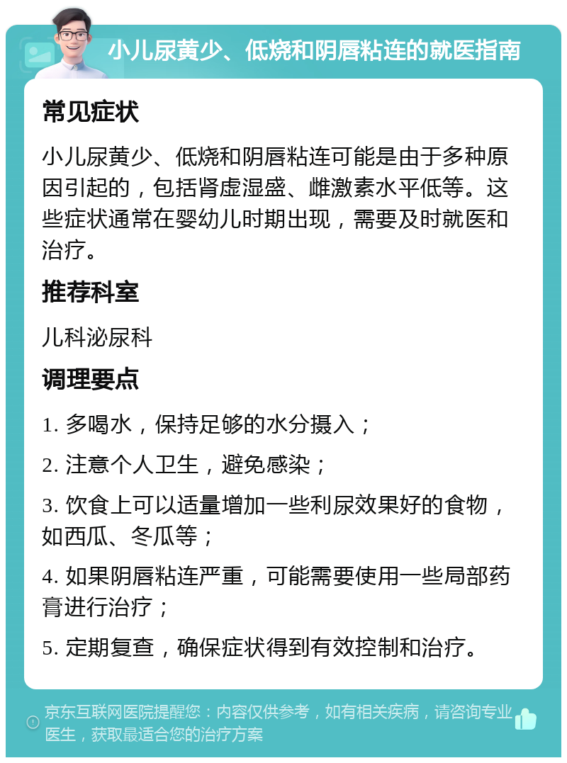 小儿尿黄少、低烧和阴唇粘连的就医指南 常见症状 小儿尿黄少、低烧和阴唇粘连可能是由于多种原因引起的，包括肾虚湿盛、雌激素水平低等。这些症状通常在婴幼儿时期出现，需要及时就医和治疗。 推荐科室 儿科泌尿科 调理要点 1. 多喝水，保持足够的水分摄入； 2. 注意个人卫生，避免感染； 3. 饮食上可以适量增加一些利尿效果好的食物，如西瓜、冬瓜等； 4. 如果阴唇粘连严重，可能需要使用一些局部药膏进行治疗； 5. 定期复查，确保症状得到有效控制和治疗。