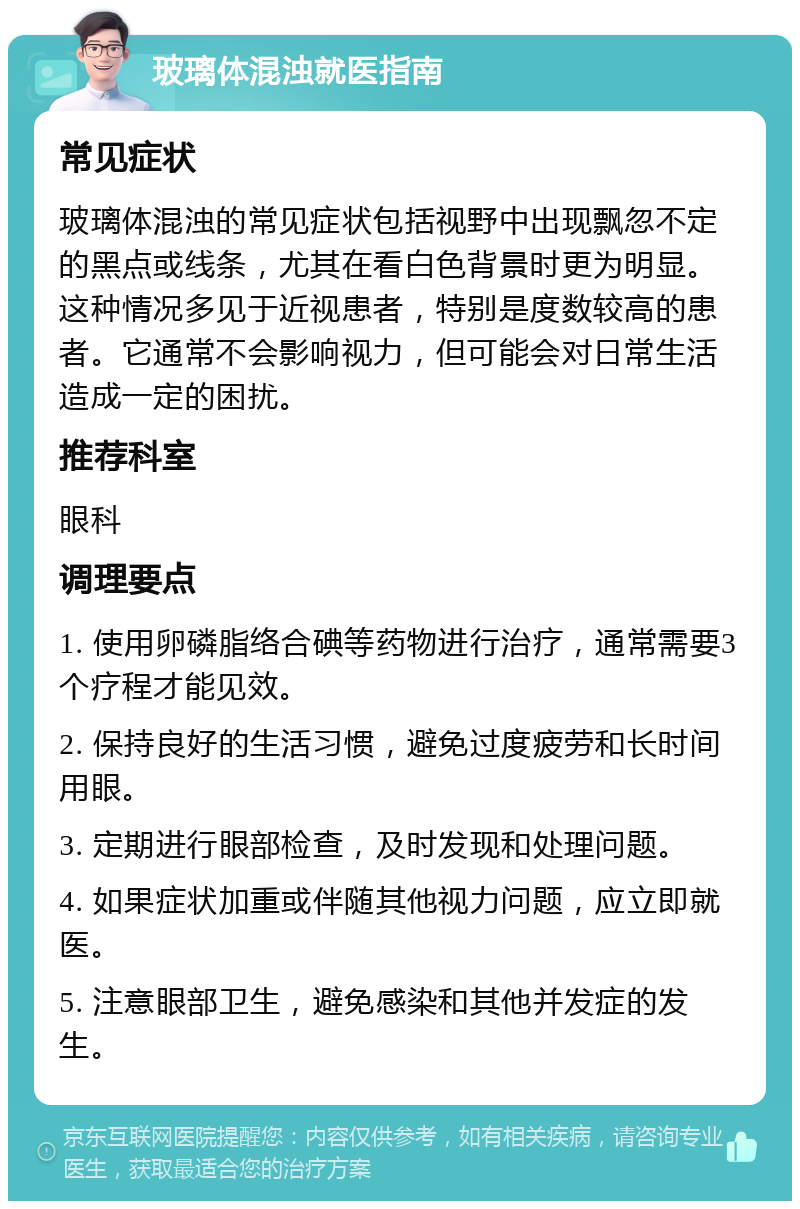 玻璃体混浊就医指南 常见症状 玻璃体混浊的常见症状包括视野中出现飘忽不定的黑点或线条，尤其在看白色背景时更为明显。这种情况多见于近视患者，特别是度数较高的患者。它通常不会影响视力，但可能会对日常生活造成一定的困扰。 推荐科室 眼科 调理要点 1. 使用卵磷脂络合碘等药物进行治疗，通常需要3个疗程才能见效。 2. 保持良好的生活习惯，避免过度疲劳和长时间用眼。 3. 定期进行眼部检查，及时发现和处理问题。 4. 如果症状加重或伴随其他视力问题，应立即就医。 5. 注意眼部卫生，避免感染和其他并发症的发生。