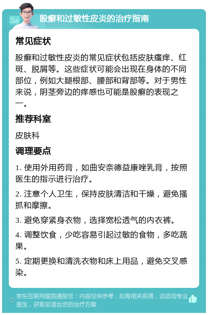 股癣和过敏性皮炎的治疗指南 常见症状 股癣和过敏性皮炎的常见症状包括皮肤瘙痒、红斑、脱屑等。这些症状可能会出现在身体的不同部位，例如大腿根部、腰部和背部等。对于男性来说，阴茎旁边的痒感也可能是股癣的表现之一。 推荐科室 皮肤科 调理要点 1. 使用外用药膏，如曲安奈德益康唑乳膏，按照医生的指示进行治疗。 2. 注意个人卫生，保持皮肤清洁和干燥，避免搔抓和摩擦。 3. 避免穿紧身衣物，选择宽松透气的内衣裤。 4. 调整饮食，少吃容易引起过敏的食物，多吃蔬果。 5. 定期更换和清洗衣物和床上用品，避免交叉感染。