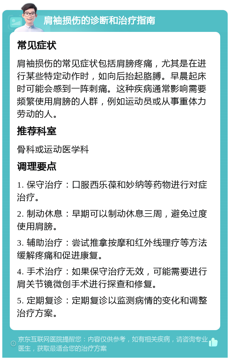 肩袖损伤的诊断和治疗指南 常见症状 肩袖损伤的常见症状包括肩膀疼痛，尤其是在进行某些特定动作时，如向后抬起胳膊。早晨起床时可能会感到一阵刺痛。这种疾病通常影响需要频繁使用肩膀的人群，例如运动员或从事重体力劳动的人。 推荐科室 骨科或运动医学科 调理要点 1. 保守治疗：口服西乐葆和妙纳等药物进行对症治疗。 2. 制动休息：早期可以制动休息三周，避免过度使用肩膀。 3. 辅助治疗：尝试推拿按摩和红外线理疗等方法缓解疼痛和促进康复。 4. 手术治疗：如果保守治疗无效，可能需要进行肩关节镜微创手术进行探查和修复。 5. 定期复诊：定期复诊以监测病情的变化和调整治疗方案。