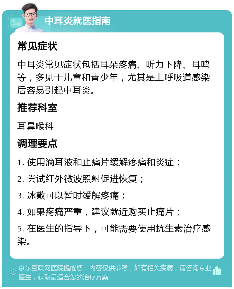 中耳炎就医指南 常见症状 中耳炎常见症状包括耳朵疼痛、听力下降、耳鸣等，多见于儿童和青少年，尤其是上呼吸道感染后容易引起中耳炎。 推荐科室 耳鼻喉科 调理要点 1. 使用滴耳液和止痛片缓解疼痛和炎症； 2. 尝试红外微波照射促进恢复； 3. 冰敷可以暂时缓解疼痛； 4. 如果疼痛严重，建议就近购买止痛片； 5. 在医生的指导下，可能需要使用抗生素治疗感染。