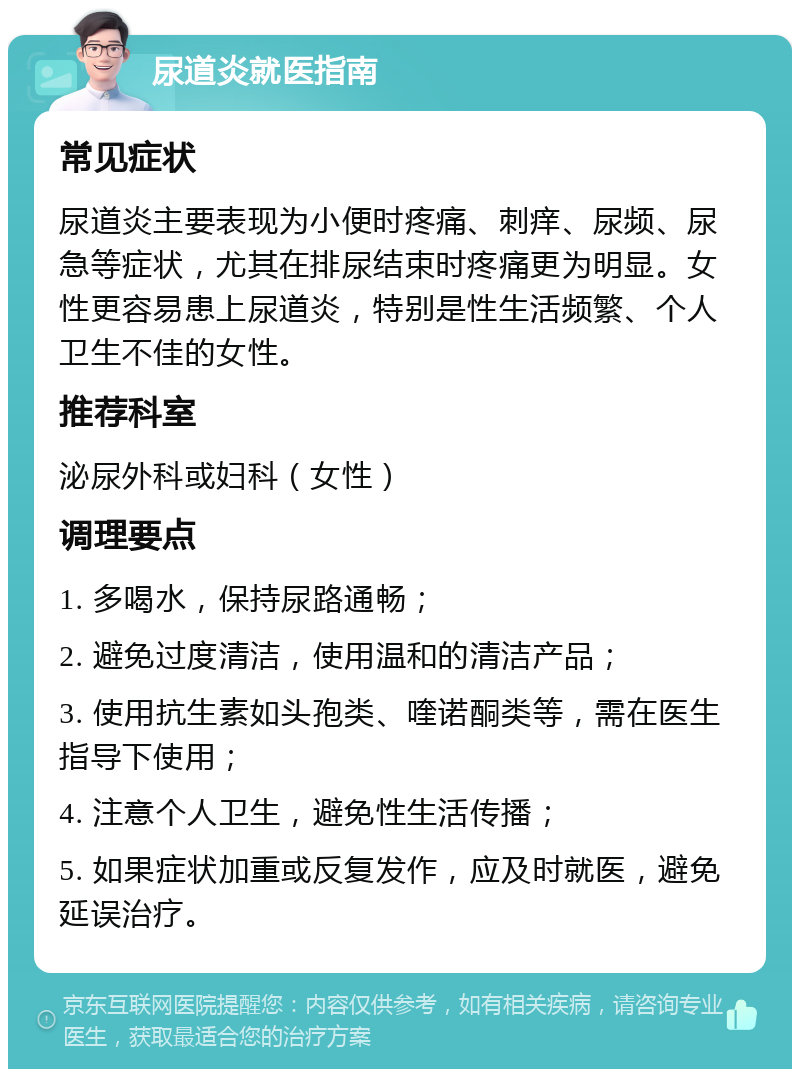 尿道炎就医指南 常见症状 尿道炎主要表现为小便时疼痛、刺痒、尿频、尿急等症状，尤其在排尿结束时疼痛更为明显。女性更容易患上尿道炎，特别是性生活频繁、个人卫生不佳的女性。 推荐科室 泌尿外科或妇科（女性） 调理要点 1. 多喝水，保持尿路通畅； 2. 避免过度清洁，使用温和的清洁产品； 3. 使用抗生素如头孢类、喹诺酮类等，需在医生指导下使用； 4. 注意个人卫生，避免性生活传播； 5. 如果症状加重或反复发作，应及时就医，避免延误治疗。