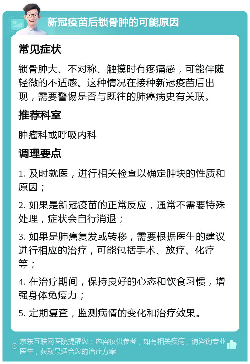 新冠疫苗后锁骨肿的可能原因 常见症状 锁骨肿大、不对称、触摸时有疼痛感，可能伴随轻微的不适感。这种情况在接种新冠疫苗后出现，需要警惕是否与既往的肺癌病史有关联。 推荐科室 肿瘤科或呼吸内科 调理要点 1. 及时就医，进行相关检查以确定肿块的性质和原因； 2. 如果是新冠疫苗的正常反应，通常不需要特殊处理，症状会自行消退； 3. 如果是肺癌复发或转移，需要根据医生的建议进行相应的治疗，可能包括手术、放疗、化疗等； 4. 在治疗期间，保持良好的心态和饮食习惯，增强身体免疫力； 5. 定期复查，监测病情的变化和治疗效果。