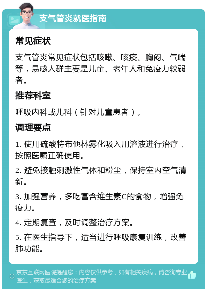 支气管炎就医指南 常见症状 支气管炎常见症状包括咳嗽、咳痰、胸闷、气喘等，易感人群主要是儿童、老年人和免疫力较弱者。 推荐科室 呼吸内科或儿科（针对儿童患者）。 调理要点 1. 使用硫酸特布他林雾化吸入用溶液进行治疗，按照医嘱正确使用。 2. 避免接触刺激性气体和粉尘，保持室内空气清新。 3. 加强营养，多吃富含维生素C的食物，增强免疫力。 4. 定期复查，及时调整治疗方案。 5. 在医生指导下，适当进行呼吸康复训练，改善肺功能。