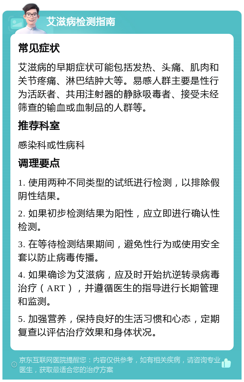 艾滋病检测指南 常见症状 艾滋病的早期症状可能包括发热、头痛、肌肉和关节疼痛、淋巴结肿大等。易感人群主要是性行为活跃者、共用注射器的静脉吸毒者、接受未经筛查的输血或血制品的人群等。 推荐科室 感染科或性病科 调理要点 1. 使用两种不同类型的试纸进行检测，以排除假阴性结果。 2. 如果初步检测结果为阳性，应立即进行确认性检测。 3. 在等待检测结果期间，避免性行为或使用安全套以防止病毒传播。 4. 如果确诊为艾滋病，应及时开始抗逆转录病毒治疗（ART），并遵循医生的指导进行长期管理和监测。 5. 加强营养，保持良好的生活习惯和心态，定期复查以评估治疗效果和身体状况。