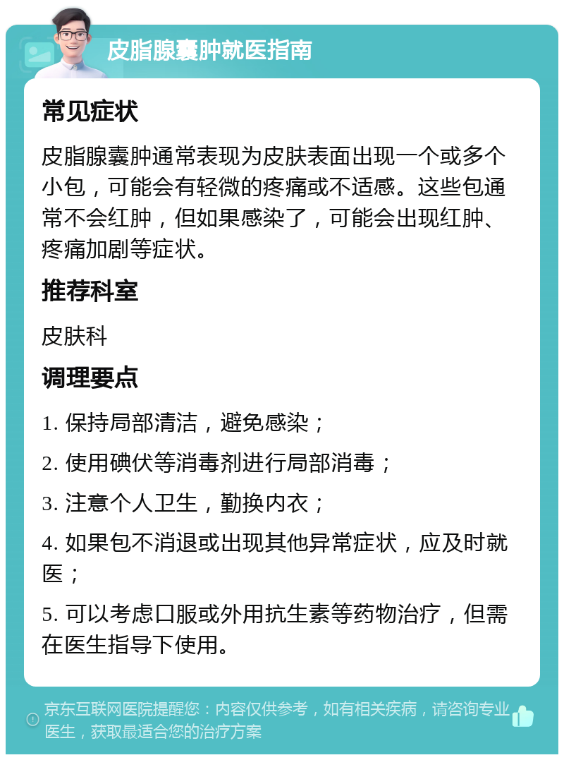 皮脂腺囊肿就医指南 常见症状 皮脂腺囊肿通常表现为皮肤表面出现一个或多个小包，可能会有轻微的疼痛或不适感。这些包通常不会红肿，但如果感染了，可能会出现红肿、疼痛加剧等症状。 推荐科室 皮肤科 调理要点 1. 保持局部清洁，避免感染； 2. 使用碘伏等消毒剂进行局部消毒； 3. 注意个人卫生，勤换内衣； 4. 如果包不消退或出现其他异常症状，应及时就医； 5. 可以考虑口服或外用抗生素等药物治疗，但需在医生指导下使用。