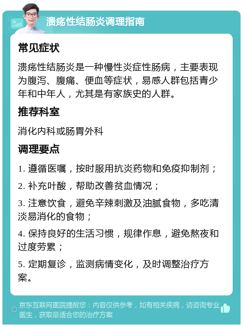 溃疡性结肠炎调理指南 常见症状 溃疡性结肠炎是一种慢性炎症性肠病，主要表现为腹泻、腹痛、便血等症状，易感人群包括青少年和中年人，尤其是有家族史的人群。 推荐科室 消化内科或肠胃外科 调理要点 1. 遵循医嘱，按时服用抗炎药物和免疫抑制剂； 2. 补充叶酸，帮助改善贫血情况； 3. 注意饮食，避免辛辣刺激及油腻食物，多吃清淡易消化的食物； 4. 保持良好的生活习惯，规律作息，避免熬夜和过度劳累； 5. 定期复诊，监测病情变化，及时调整治疗方案。