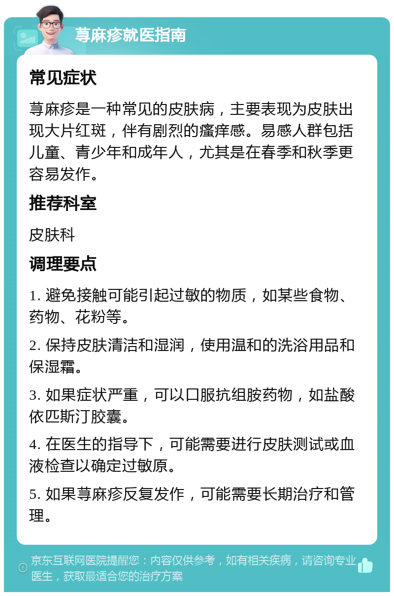 荨麻疹就医指南 常见症状 荨麻疹是一种常见的皮肤病，主要表现为皮肤出现大片红斑，伴有剧烈的瘙痒感。易感人群包括儿童、青少年和成年人，尤其是在春季和秋季更容易发作。 推荐科室 皮肤科 调理要点 1. 避免接触可能引起过敏的物质，如某些食物、药物、花粉等。 2. 保持皮肤清洁和湿润，使用温和的洗浴用品和保湿霜。 3. 如果症状严重，可以口服抗组胺药物，如盐酸依匹斯汀胶囊。 4. 在医生的指导下，可能需要进行皮肤测试或血液检查以确定过敏原。 5. 如果荨麻疹反复发作，可能需要长期治疗和管理。