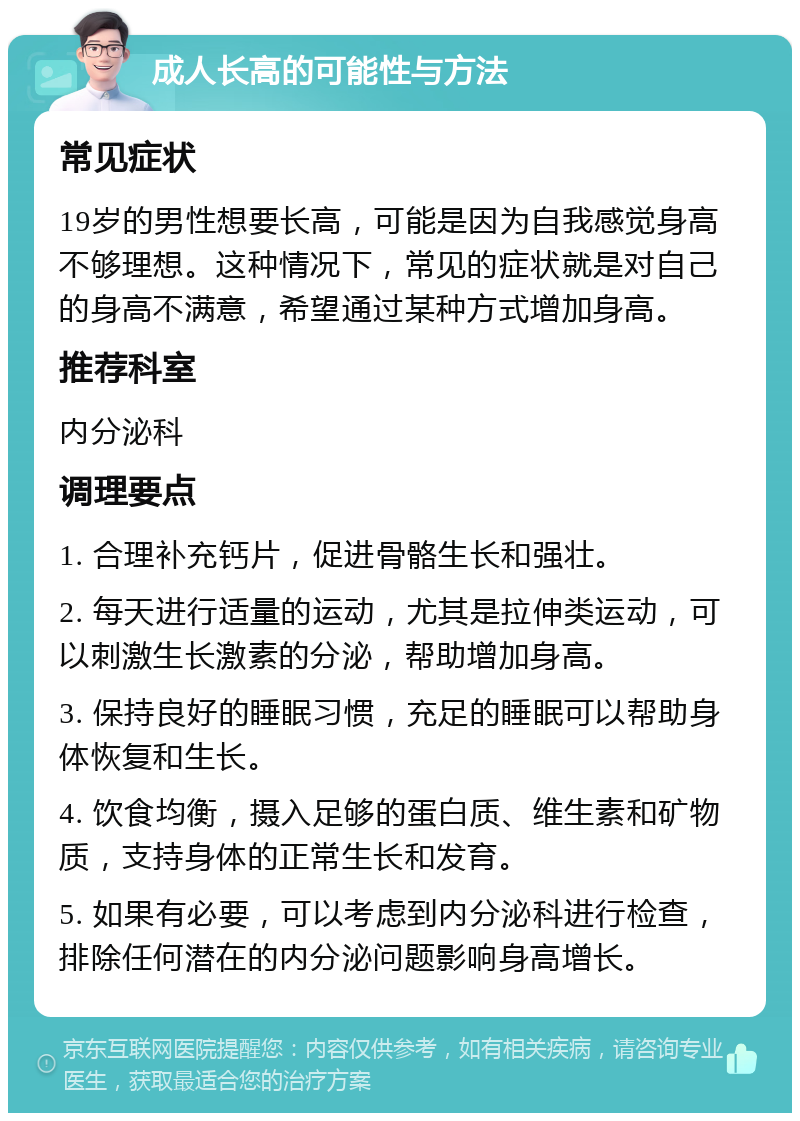 成人长高的可能性与方法 常见症状 19岁的男性想要长高，可能是因为自我感觉身高不够理想。这种情况下，常见的症状就是对自己的身高不满意，希望通过某种方式增加身高。 推荐科室 内分泌科 调理要点 1. 合理补充钙片，促进骨骼生长和强壮。 2. 每天进行适量的运动，尤其是拉伸类运动，可以刺激生长激素的分泌，帮助增加身高。 3. 保持良好的睡眠习惯，充足的睡眠可以帮助身体恢复和生长。 4. 饮食均衡，摄入足够的蛋白质、维生素和矿物质，支持身体的正常生长和发育。 5. 如果有必要，可以考虑到内分泌科进行检查，排除任何潜在的内分泌问题影响身高增长。