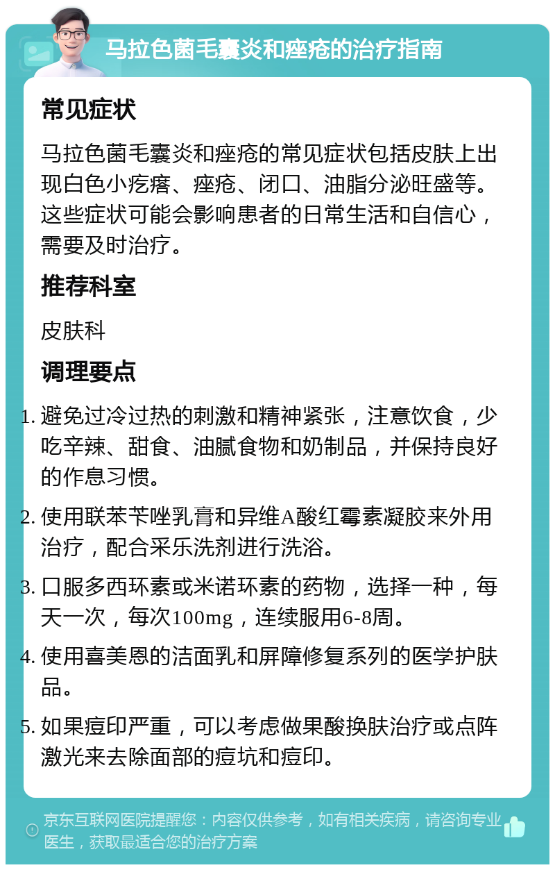 马拉色菌毛囊炎和痤疮的治疗指南 常见症状 马拉色菌毛囊炎和痤疮的常见症状包括皮肤上出现白色小疙瘩、痤疮、闭口、油脂分泌旺盛等。这些症状可能会影响患者的日常生活和自信心，需要及时治疗。 推荐科室 皮肤科 调理要点 避免过冷过热的刺激和精神紧张，注意饮食，少吃辛辣、甜食、油腻食物和奶制品，并保持良好的作息习惯。 使用联苯苄唑乳膏和异维A酸红霉素凝胶来外用治疗，配合采乐洗剂进行洗浴。 口服多西环素或米诺环素的药物，选择一种，每天一次，每次100mg，连续服用6-8周。 使用喜美恩的洁面乳和屏障修复系列的医学护肤品。 如果痘印严重，可以考虑做果酸换肤治疗或点阵激光来去除面部的痘坑和痘印。