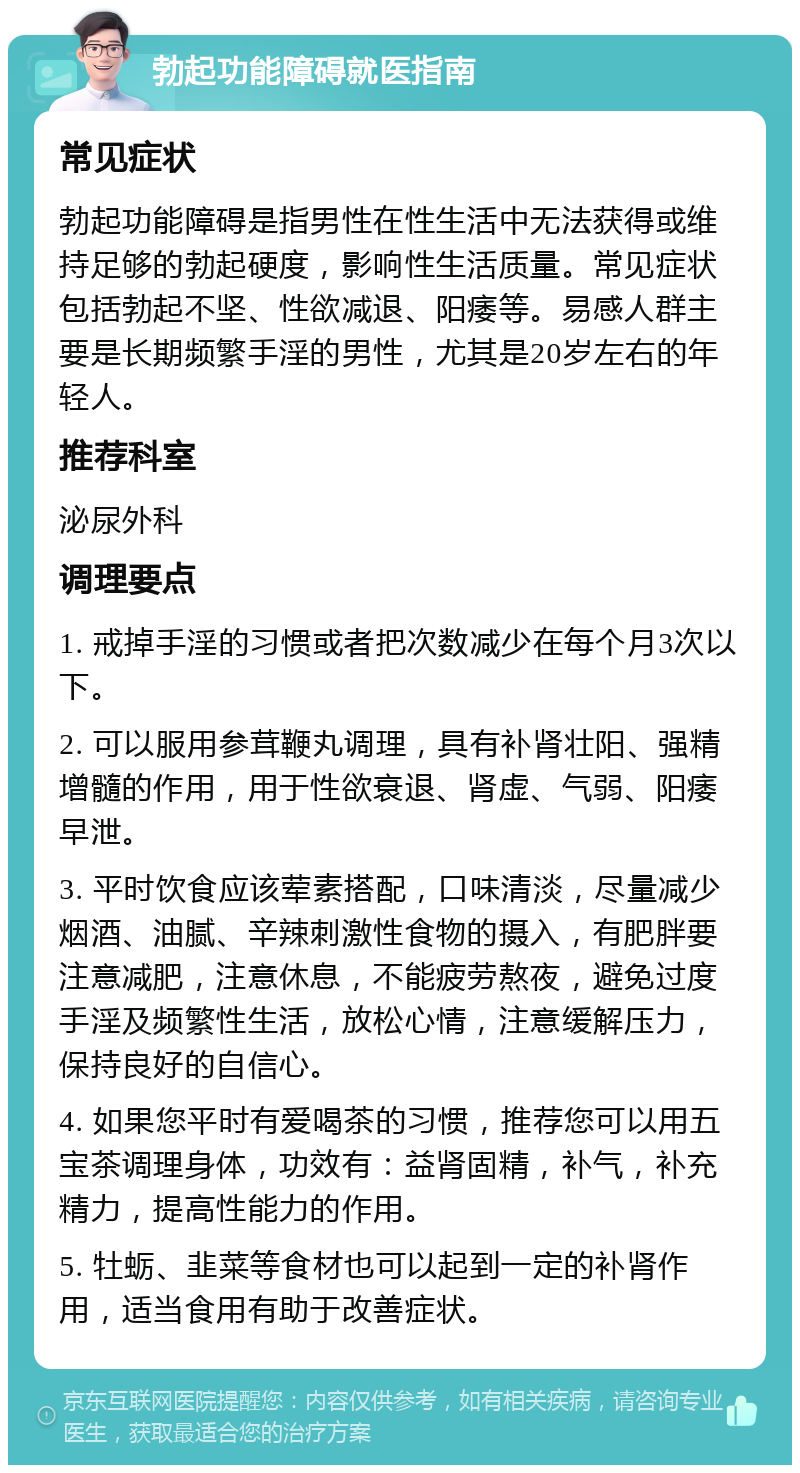 勃起功能障碍就医指南 常见症状 勃起功能障碍是指男性在性生活中无法获得或维持足够的勃起硬度，影响性生活质量。常见症状包括勃起不坚、性欲减退、阳痿等。易感人群主要是长期频繁手淫的男性，尤其是20岁左右的年轻人。 推荐科室 泌尿外科 调理要点 1. 戒掉手淫的习惯或者把次数减少在每个月3次以下。 2. 可以服用参茸鞭丸调理，具有补肾壮阳、强精增髓的作用，用于性欲衰退、肾虚、气弱、阳痿早泄。 3. 平时饮食应该荤素搭配，口味清淡，尽量减少烟酒、油腻、辛辣刺激性食物的摄入，有肥胖要注意减肥，注意休息，不能疲劳熬夜，避免过度手淫及频繁性生活，放松心情，注意缓解压力，保持良好的自信心。 4. 如果您平时有爱喝茶的习惯，推荐您可以用五宝茶调理身体，功效有：益肾固精，补气，补充精力，提高性能力的作用。 5. 牡蛎、韭菜等食材也可以起到一定的补肾作用，适当食用有助于改善症状。