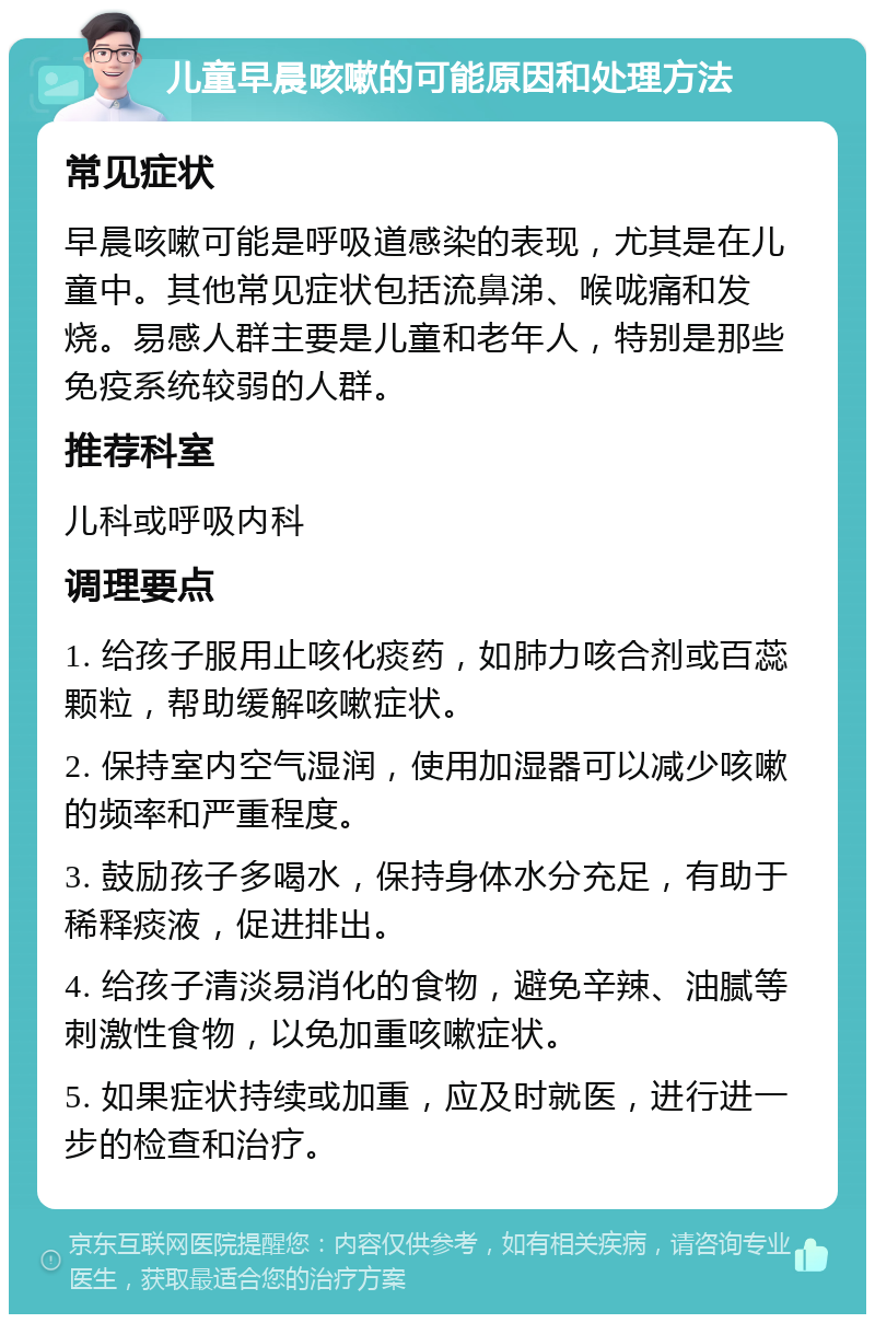 儿童早晨咳嗽的可能原因和处理方法 常见症状 早晨咳嗽可能是呼吸道感染的表现，尤其是在儿童中。其他常见症状包括流鼻涕、喉咙痛和发烧。易感人群主要是儿童和老年人，特别是那些免疫系统较弱的人群。 推荐科室 儿科或呼吸内科 调理要点 1. 给孩子服用止咳化痰药，如肺力咳合剂或百蕊颗粒，帮助缓解咳嗽症状。 2. 保持室内空气湿润，使用加湿器可以减少咳嗽的频率和严重程度。 3. 鼓励孩子多喝水，保持身体水分充足，有助于稀释痰液，促进排出。 4. 给孩子清淡易消化的食物，避免辛辣、油腻等刺激性食物，以免加重咳嗽症状。 5. 如果症状持续或加重，应及时就医，进行进一步的检查和治疗。