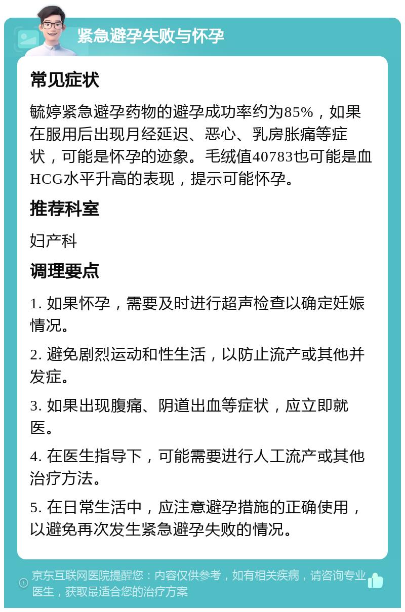 紧急避孕失败与怀孕 常见症状 毓婷紧急避孕药物的避孕成功率约为85%，如果在服用后出现月经延迟、恶心、乳房胀痛等症状，可能是怀孕的迹象。毛绒值40783也可能是血HCG水平升高的表现，提示可能怀孕。 推荐科室 妇产科 调理要点 1. 如果怀孕，需要及时进行超声检查以确定妊娠情况。 2. 避免剧烈运动和性生活，以防止流产或其他并发症。 3. 如果出现腹痛、阴道出血等症状，应立即就医。 4. 在医生指导下，可能需要进行人工流产或其他治疗方法。 5. 在日常生活中，应注意避孕措施的正确使用，以避免再次发生紧急避孕失败的情况。