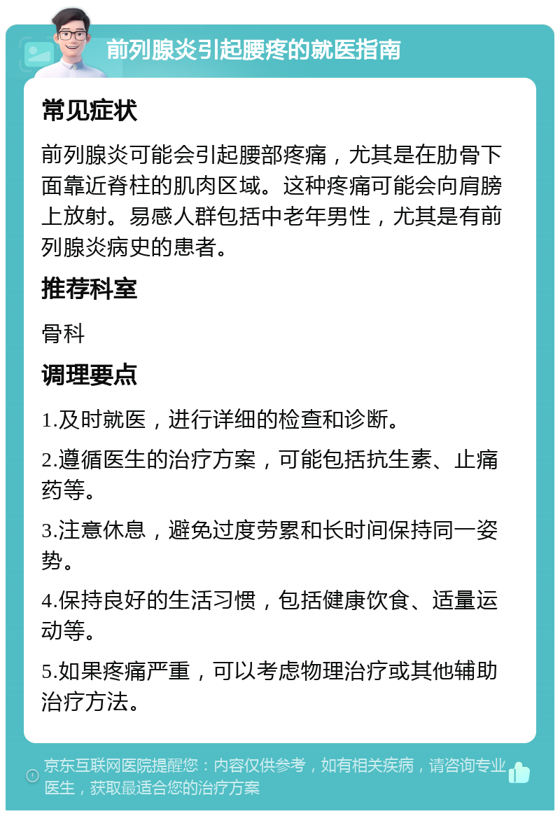 前列腺炎引起腰疼的就医指南 常见症状 前列腺炎可能会引起腰部疼痛，尤其是在肋骨下面靠近脊柱的肌肉区域。这种疼痛可能会向肩膀上放射。易感人群包括中老年男性，尤其是有前列腺炎病史的患者。 推荐科室 骨科 调理要点 1.及时就医，进行详细的检查和诊断。 2.遵循医生的治疗方案，可能包括抗生素、止痛药等。 3.注意休息，避免过度劳累和长时间保持同一姿势。 4.保持良好的生活习惯，包括健康饮食、适量运动等。 5.如果疼痛严重，可以考虑物理治疗或其他辅助治疗方法。