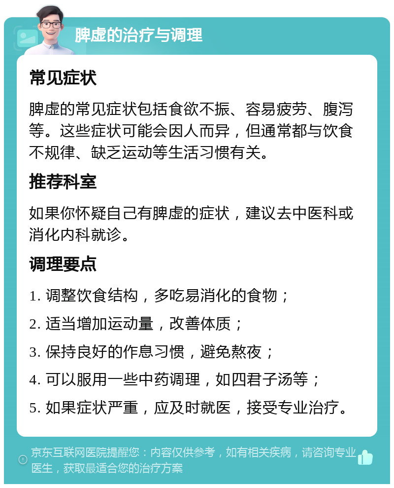 脾虚的治疗与调理 常见症状 脾虚的常见症状包括食欲不振、容易疲劳、腹泻等。这些症状可能会因人而异，但通常都与饮食不规律、缺乏运动等生活习惯有关。 推荐科室 如果你怀疑自己有脾虚的症状，建议去中医科或消化内科就诊。 调理要点 1. 调整饮食结构，多吃易消化的食物； 2. 适当增加运动量，改善体质； 3. 保持良好的作息习惯，避免熬夜； 4. 可以服用一些中药调理，如四君子汤等； 5. 如果症状严重，应及时就医，接受专业治疗。