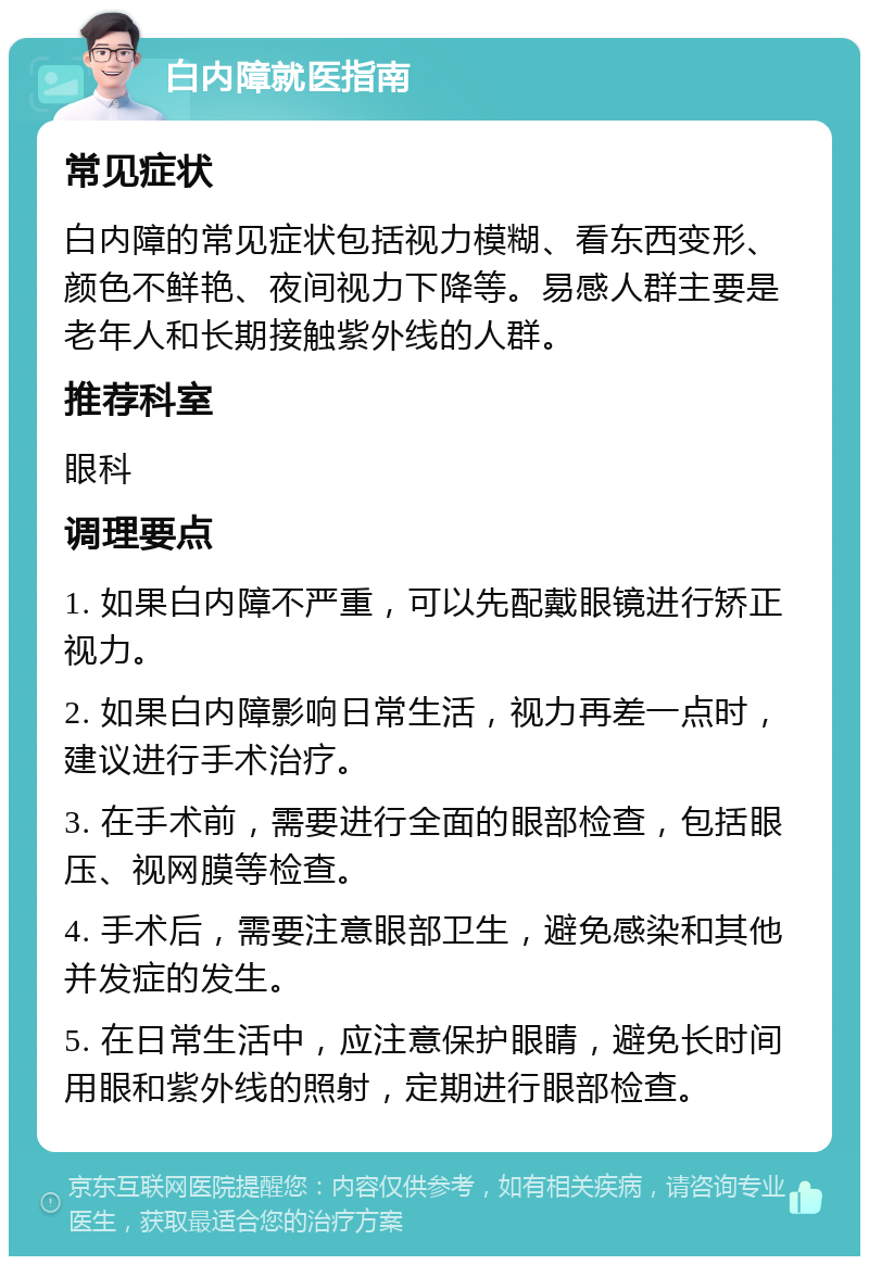 白内障就医指南 常见症状 白内障的常见症状包括视力模糊、看东西变形、颜色不鲜艳、夜间视力下降等。易感人群主要是老年人和长期接触紫外线的人群。 推荐科室 眼科 调理要点 1. 如果白内障不严重，可以先配戴眼镜进行矫正视力。 2. 如果白内障影响日常生活，视力再差一点时，建议进行手术治疗。 3. 在手术前，需要进行全面的眼部检查，包括眼压、视网膜等检查。 4. 手术后，需要注意眼部卫生，避免感染和其他并发症的发生。 5. 在日常生活中，应注意保护眼睛，避免长时间用眼和紫外线的照射，定期进行眼部检查。